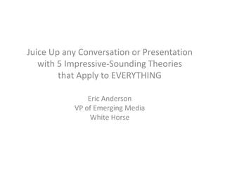 Juice Up any Conversation or Presentation
   with 5 Impressive-Sounding Theories
        that Apply to EVERYTHING

               Eric Anderson
           VP of Emerging Media
                White Horse
 