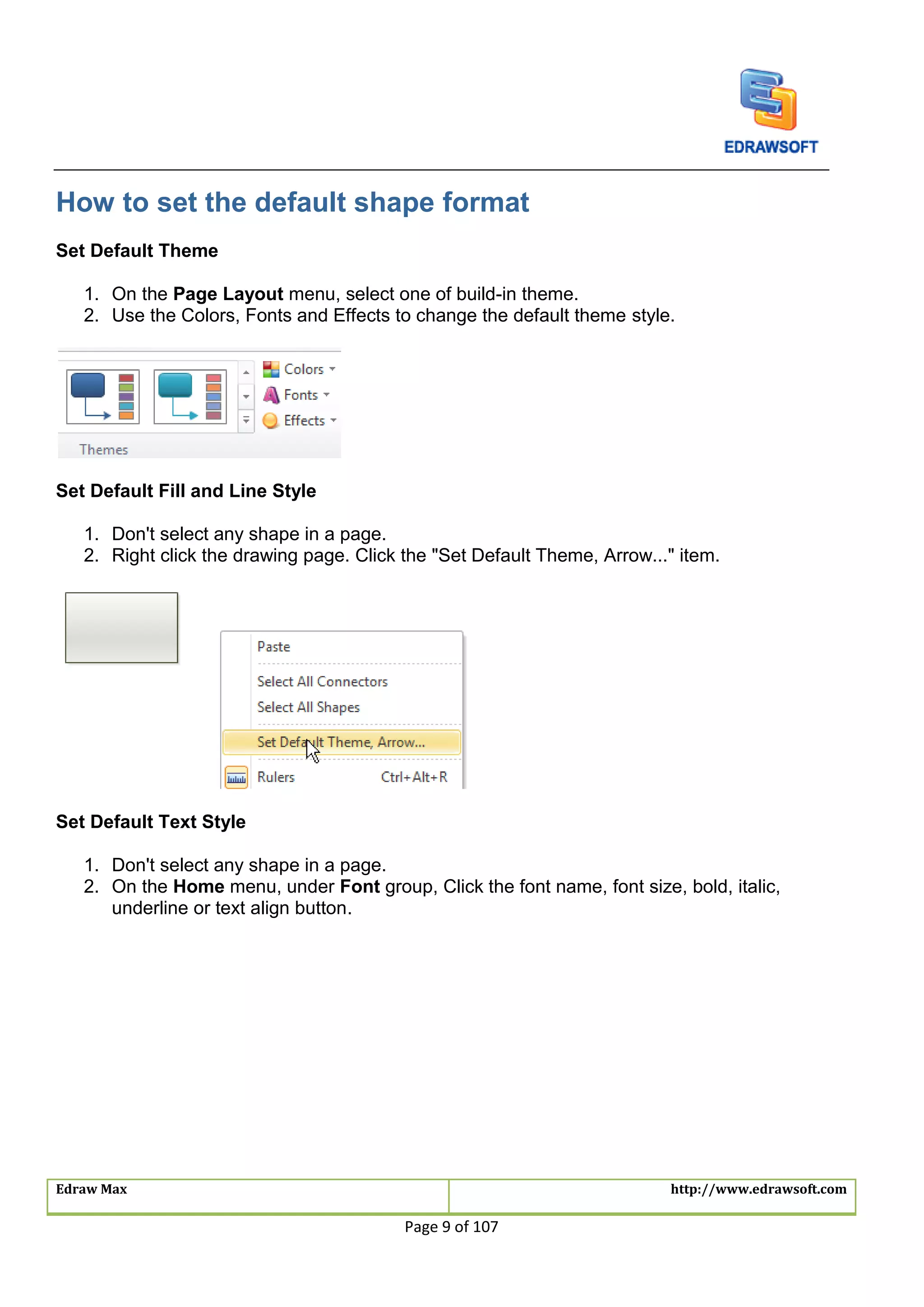 Edraw Max http://www.edrawsoft.com
Page 9 of 107
How to set the default shape format
Set Default Theme
1. On the Page Layout menu, select one of build-in theme.
2. Use the Colors, Fonts and Effects to change the default theme style.
Set Default Fill and Line Style
1. Don't select any shape in a page.
2. Right click the drawing page. Click the "Set Default Theme, Arrow..." item.
Set Default Text Style
1. Don't select any shape in a page.
2. On the Home menu, under Font group, Click the font name, font size, bold, italic,
underline or text align button.
 