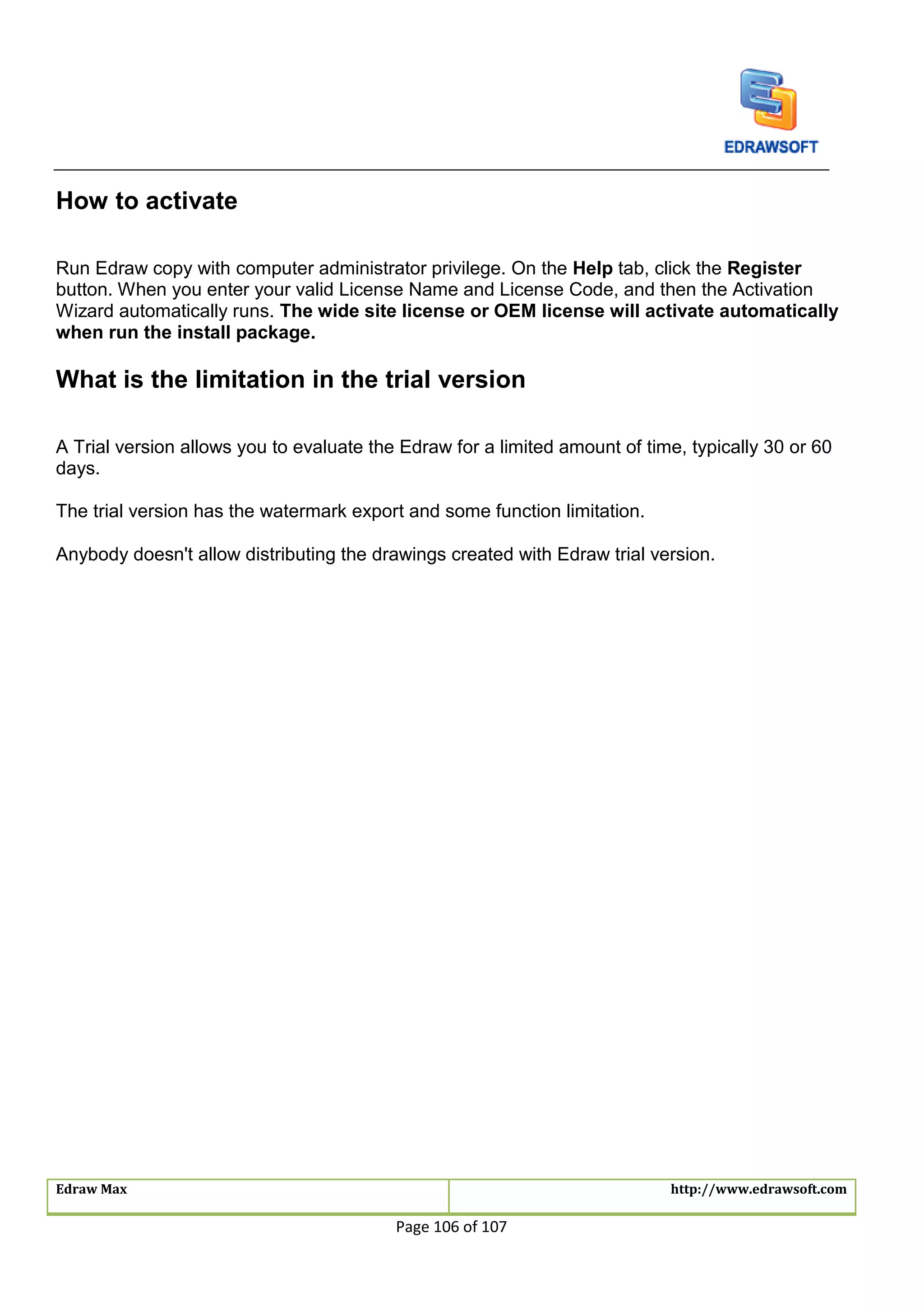 Edraw Max http://www.edrawsoft.com
Page 106 of 107
How to activate
Run Edraw copy with computer administrator privilege. On the Help tab, click the Register
button. When you enter your valid License Name and License Code, and then the Activation
Wizard automatically runs. The wide site license or OEM license will activate automatically
when run the install package.
What is the limitation in the trial version
A Trial version allows you to evaluate the Edraw for a limited amount of time, typically 30 or 60
days.
The trial version has the watermark export and some function limitation.
Anybody doesn't allow distributing the drawings created with Edraw trial version.
 
