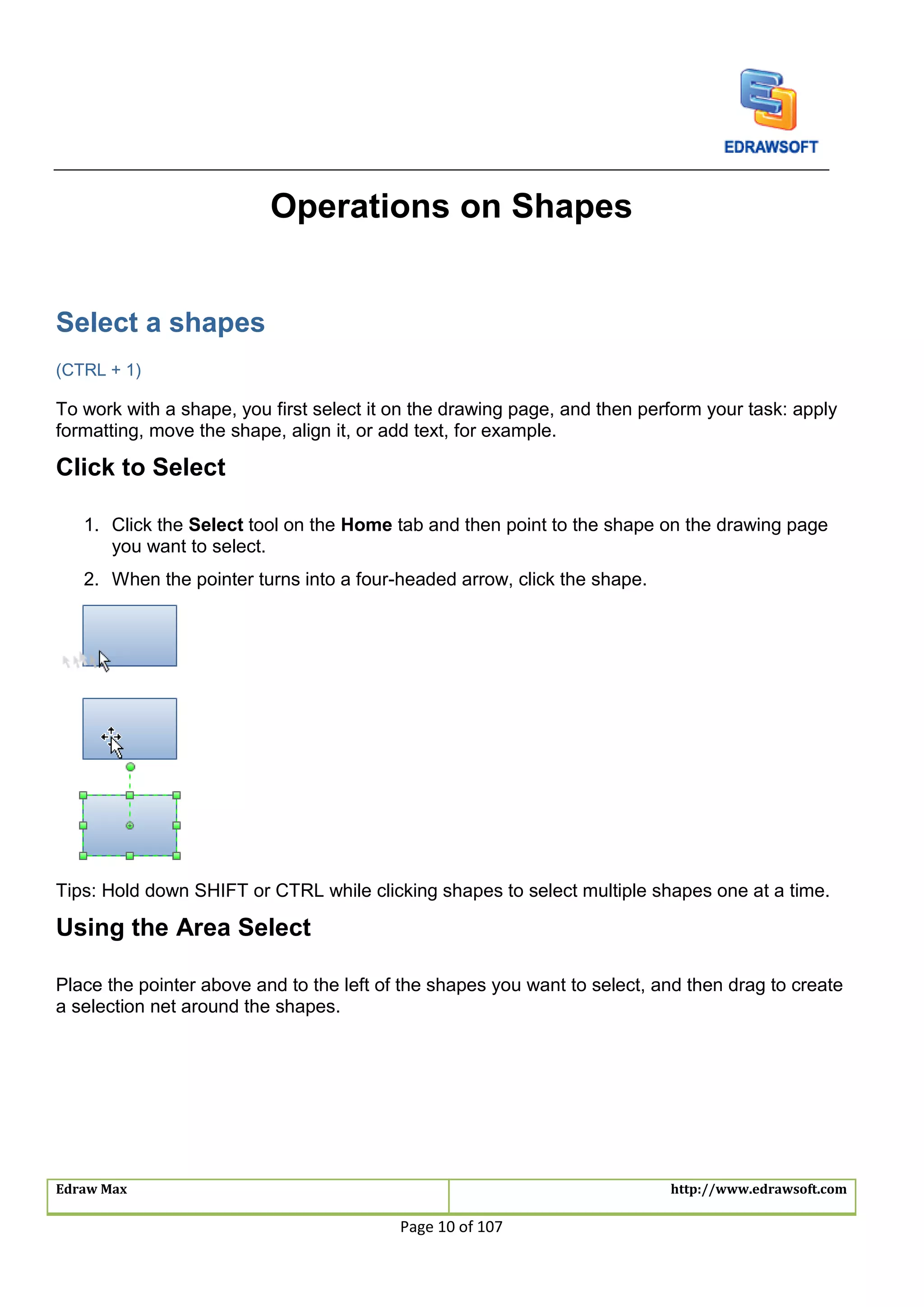 Edraw Max http://www.edrawsoft.com
Page 10 of 107
Operations on Shapes
Select a shapes
(CTRL + 1)
To work with a shape, you first select it on the drawing page, and then perform your task: apply
formatting, move the shape, align it, or add text, for example.
Click to Select
1. Click the Select tool on the Home tab and then point to the shape on the drawing page
you want to select.
2. When the pointer turns into a four-headed arrow, click the shape.
Tips: Hold down SHIFT or CTRL while clicking shapes to select multiple shapes one at a time.
Using the Area Select
Place the pointer above and to the left of the shapes you want to select, and then drag to create
a selection net around the shapes.
 