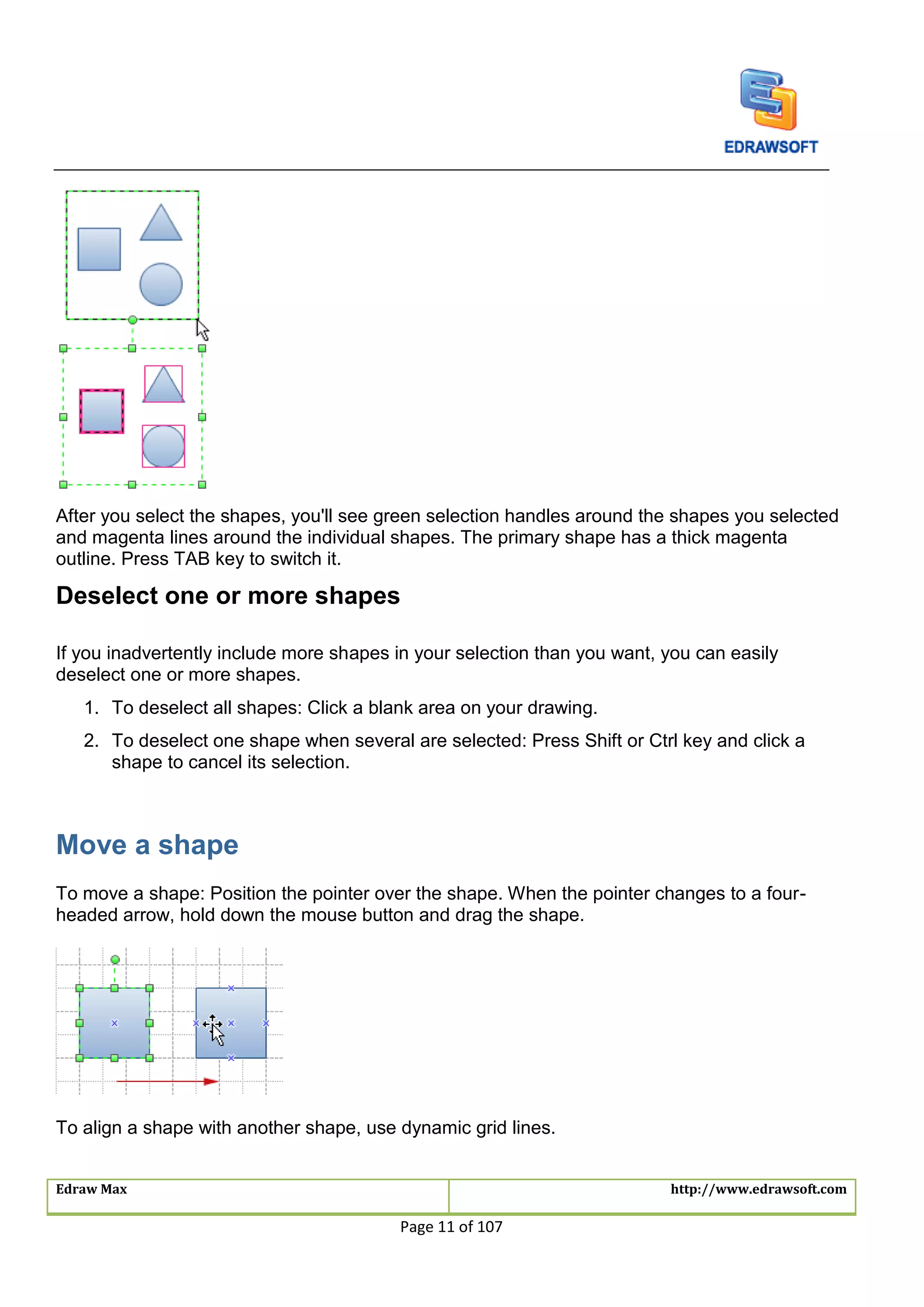Edraw Max http://www.edrawsoft.com
Page 11 of 107
After you select the shapes, you'll see green selection handles around the shapes you selected
and magenta lines around the individual shapes. The primary shape has a thick magenta
outline. Press TAB key to switch it.
Deselect one or more shapes
If you inadvertently include more shapes in your selection than you want, you can easily
deselect one or more shapes.
1. To deselect all shapes: Click a blank area on your drawing.
2. To deselect one shape when several are selected: Press Shift or Ctrl key and click a
shape to cancel its selection.
Move a shape
To move a shape: Position the pointer over the shape. When the pointer changes to a four-
headed arrow, hold down the mouse button and drag the shape.
To align a shape with another shape, use dynamic grid lines.
 
