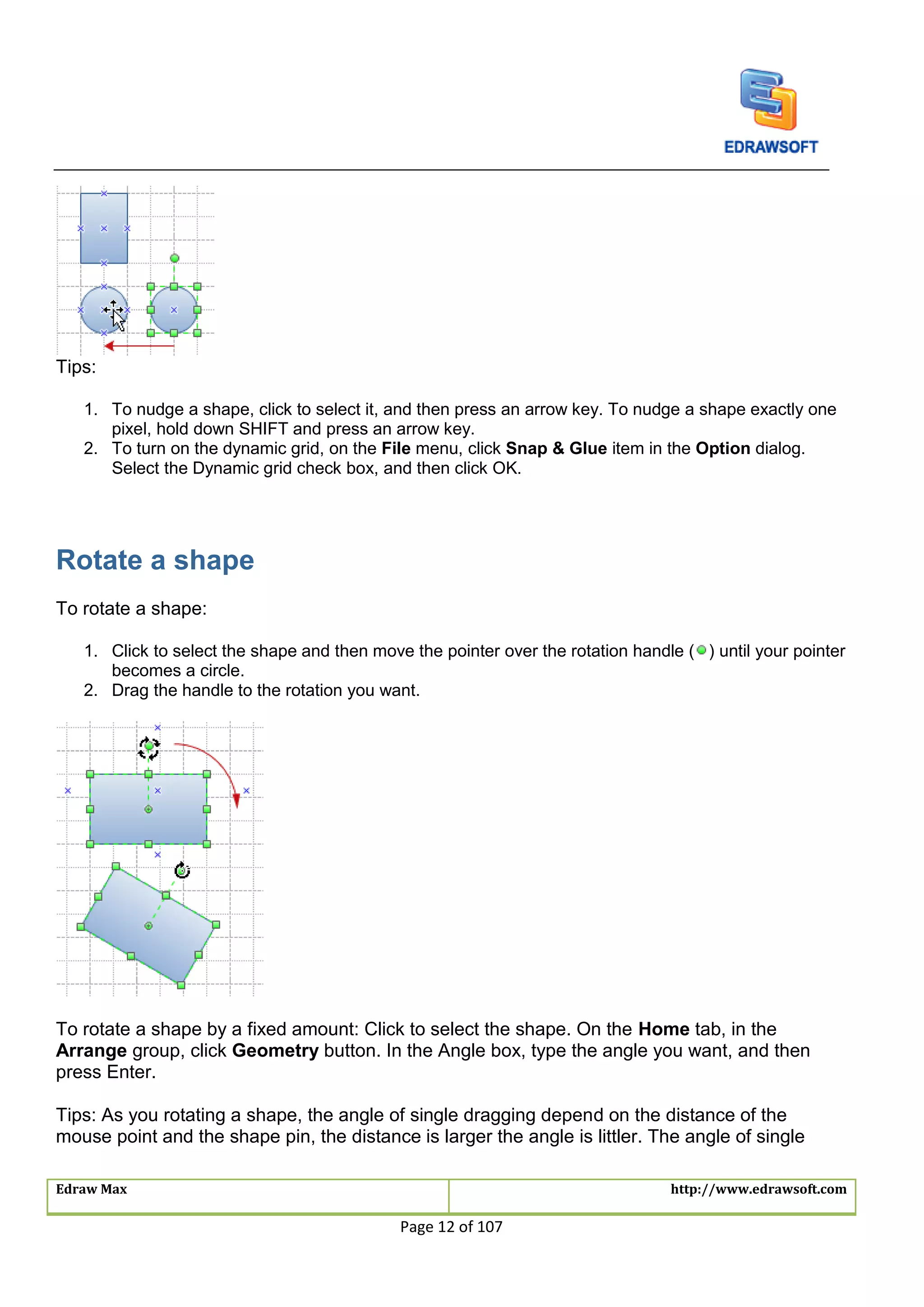 Edraw Max http://www.edrawsoft.com
Page 12 of 107
Tips:
1. To nudge a shape, click to select it, and then press an arrow key. To nudge a shape exactly one
pixel, hold down SHIFT and press an arrow key.
2. To turn on the dynamic grid, on the File menu, click Snap & Glue item in the Option dialog.
Select the Dynamic grid check box, and then click OK.
Rotate a shape
To rotate a shape:
1. Click to select the shape and then move the pointer over the rotation handle ( ) until your pointer
becomes a circle.
2. Drag the handle to the rotation you want.
To rotate a shape by a fixed amount: Click to select the shape. On the Home tab, in the
Arrange group, click Geometry button. In the Angle box, type the angle you want, and then
press Enter.
Tips: As you rotating a shape, the angle of single dragging depend on the distance of the
mouse point and the shape pin, the distance is larger the angle is littler. The angle of single
 
