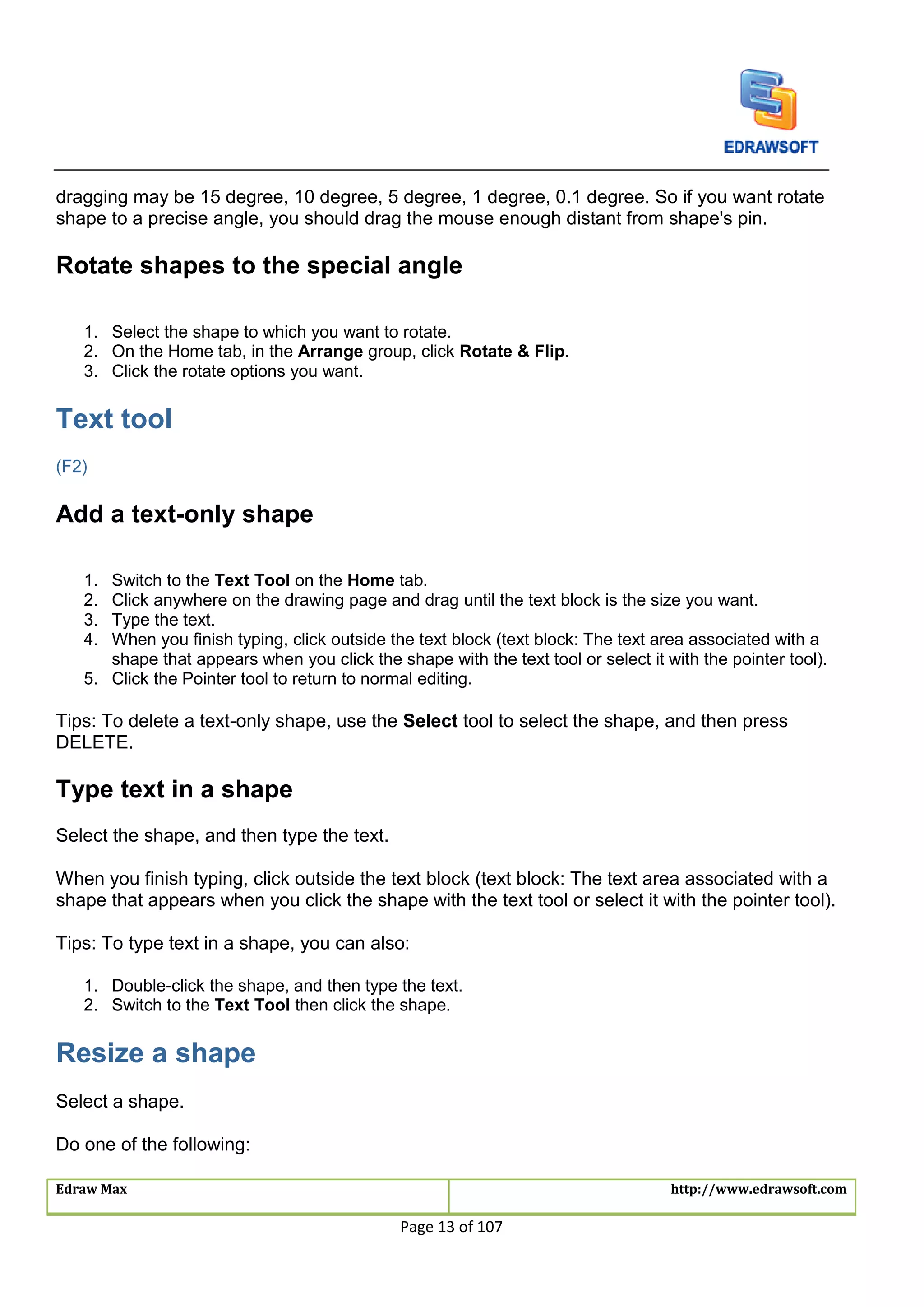 Edraw Max http://www.edrawsoft.com
Page 13 of 107
dragging may be 15 degree, 10 degree, 5 degree, 1 degree, 0.1 degree. So if you want rotate
shape to a precise angle, you should drag the mouse enough distant from shape's pin.
Rotate shapes to the special angle
1. Select the shape to which you want to rotate.
2. On the Home tab, in the Arrange group, click Rotate & Flip.
3. Click the rotate options you want.
Text tool
(F2)
Add a text-only shape
1. Switch to the Text Tool on the Home tab.
2. Click anywhere on the drawing page and drag until the text block is the size you want.
3. Type the text.
4. When you finish typing, click outside the text block (text block: The text area associated with a
shape that appears when you click the shape with the text tool or select it with the pointer tool).
5. Click the Pointer tool to return to normal editing.
Tips: To delete a text-only shape, use the Select tool to select the shape, and then press
DELETE.
Type text in a shape
Select the shape, and then type the text.
When you finish typing, click outside the text block (text block: The text area associated with a
shape that appears when you click the shape with the text tool or select it with the pointer tool).
Tips: To type text in a shape, you can also:
1. Double-click the shape, and then type the text.
2. Switch to the Text Tool then click the shape.
Resize a shape
Select a shape.
Do one of the following:
 