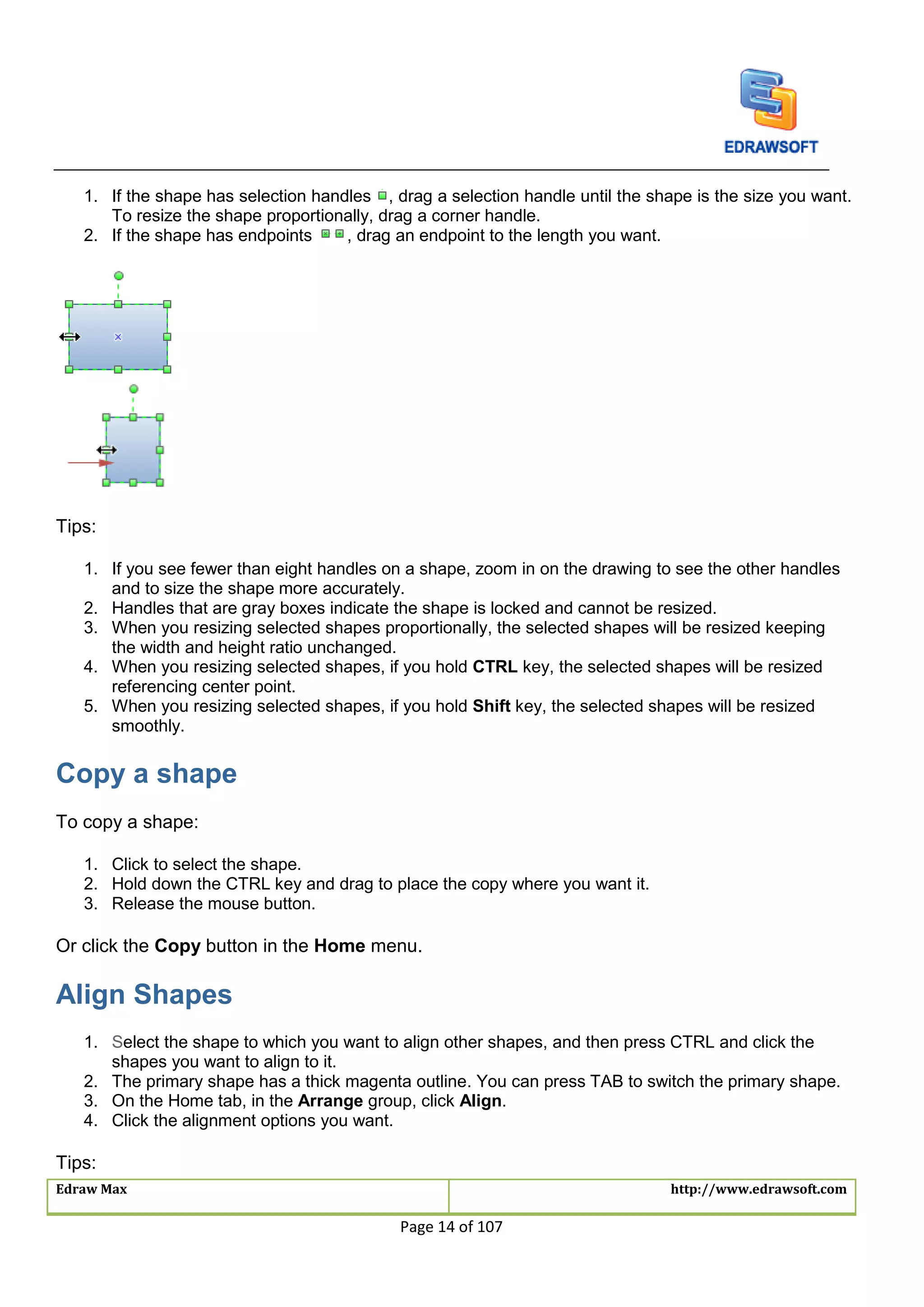 Edraw Max http://www.edrawsoft.com
Page 14 of 107
1. If the shape has selection handles , drag a selection handle until the shape is the size you want.
To resize the shape proportionally, drag a corner handle.
2. If the shape has endpoints , drag an endpoint to the length you want.
Tips:
1. If you see fewer than eight handles on a shape, zoom in on the drawing to see the other handles
and to size the shape more accurately.
2. Handles that are gray boxes indicate the shape is locked and cannot be resized.
3. When you resizing selected shapes proportionally, the selected shapes will be resized keeping
the width and height ratio unchanged.
4. When you resizing selected shapes, if you hold CTRL key, the selected shapes will be resized
referencing center point.
5. When you resizing selected shapes, if you hold Shift key, the selected shapes will be resized
smoothly.
Copy a shape
To copy a shape:
1. Click to select the shape.
2. Hold down the CTRL key and drag to place the copy where you want it.
3. Release the mouse button.
Or click the Copy button in the Home menu.
Align Shapes
1. Select the shape to which you want to align other shapes, and then press CTRL and click the
shapes you want to align to it.
2. The primary shape has a thick magenta outline. You can press TAB to switch the primary shape.
3. On the Home tab, in the Arrange group, click Align.
4. Click the alignment options you want.
Tips:
 
