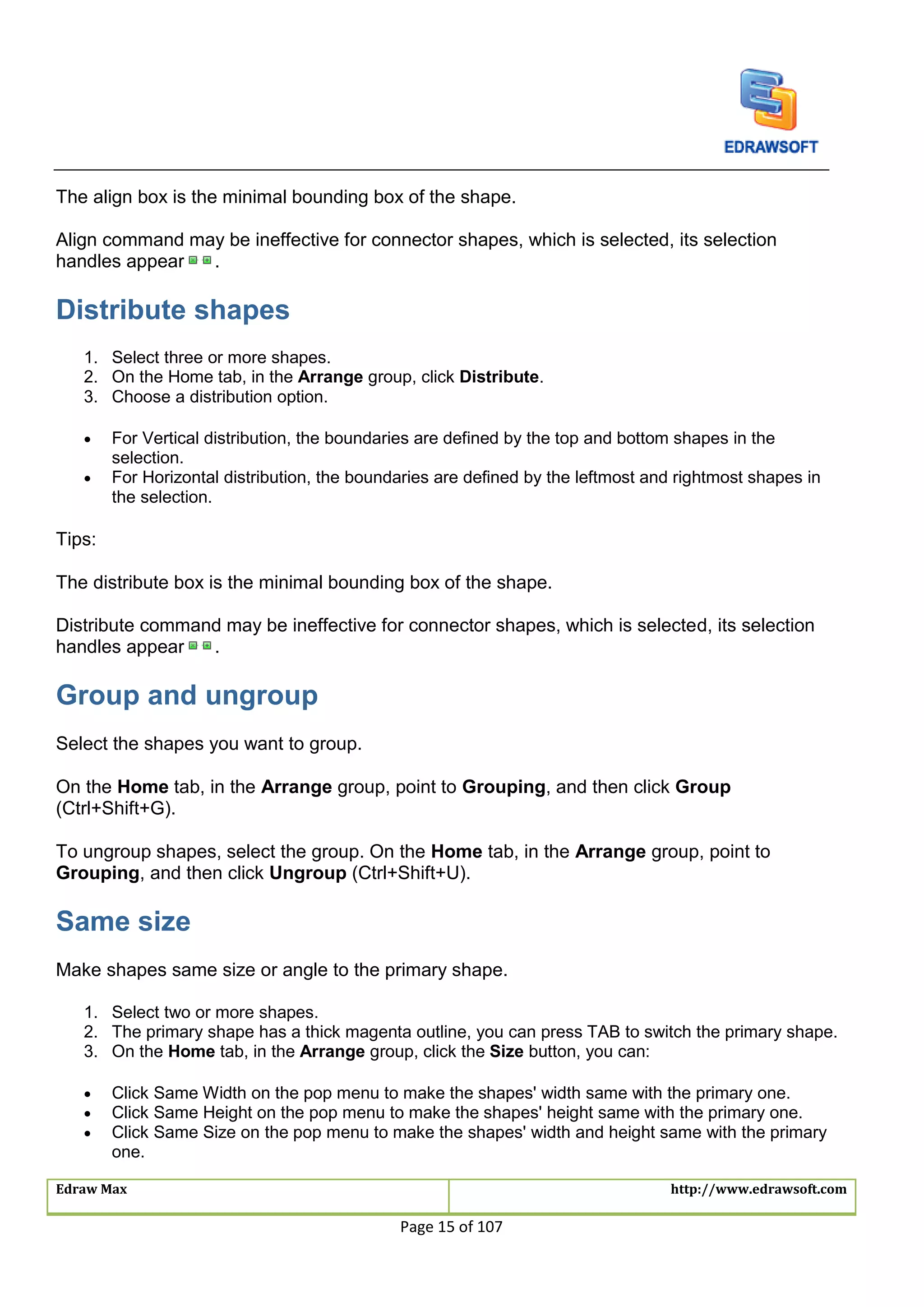 Edraw Max http://www.edrawsoft.com
Page 15 of 107
The align box is the minimal bounding box of the shape.
Align command may be ineffective for connector shapes, which is selected, its selection
handles appear .
Distribute shapes
1. Select three or more shapes.
2. On the Home tab, in the Arrange group, click Distribute.
3. Choose a distribution option.
 For Vertical distribution, the boundaries are defined by the top and bottom shapes in the
selection.
 For Horizontal distribution, the boundaries are defined by the leftmost and rightmost shapes in
the selection.
Tips:
The distribute box is the minimal bounding box of the shape.
Distribute command may be ineffective for connector shapes, which is selected, its selection
handles appear .
Group and ungroup
Select the shapes you want to group.
On the Home tab, in the Arrange group, point to Grouping, and then click Group
(Ctrl+Shift+G).
To ungroup shapes, select the group. On the Home tab, in the Arrange group, point to
Grouping, and then click Ungroup (Ctrl+Shift+U).
Same size
Make shapes same size or angle to the primary shape.
1. Select two or more shapes.
2. The primary shape has a thick magenta outline, you can press TAB to switch the primary shape.
3. On the Home tab, in the Arrange group, click the Size button, you can:
 Click Same Width on the pop menu to make the shapes' width same with the primary one.
 Click Same Height on the pop menu to make the shapes' height same with the primary one.
 Click Same Size on the pop menu to make the shapes' width and height same with the primary
one.
 