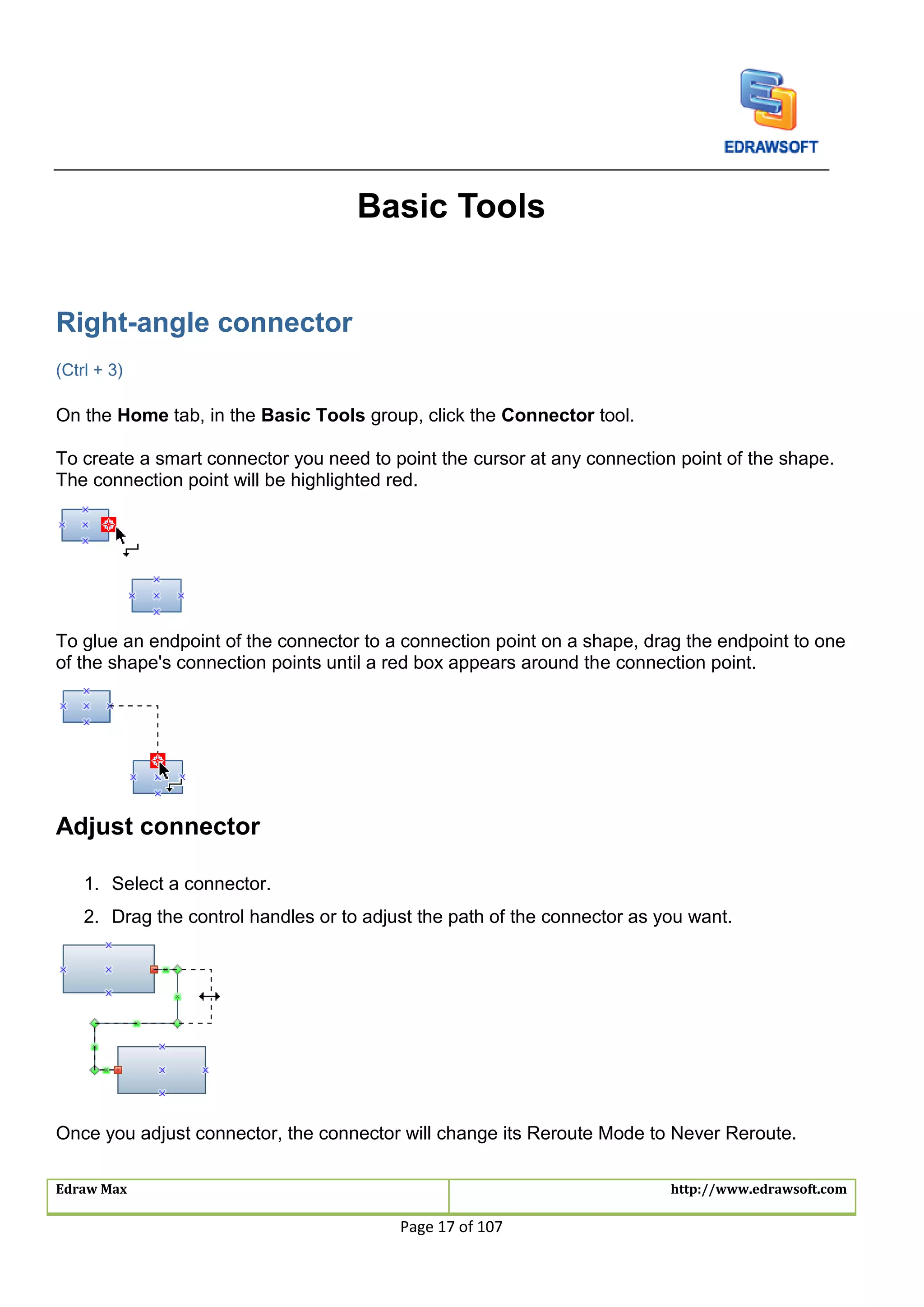 Edraw Max http://www.edrawsoft.com
Page 17 of 107
Basic Tools
Right-angle connector
(Ctrl + 3)
On the Home tab, in the Basic Tools group, click the Connector tool.
To create a smart connector you need to point the cursor at any connection point of the shape.
The connection point will be highlighted red.
To glue an endpoint of the connector to a connection point on a shape, drag the endpoint to one
of the shape's connection points until a red box appears around the connection point.
Adjust connector
1. Select a connector.
2. Drag the control handles or to adjust the path of the connector as you want.
Once you adjust connector, the connector will change its Reroute Mode to Never Reroute.
 