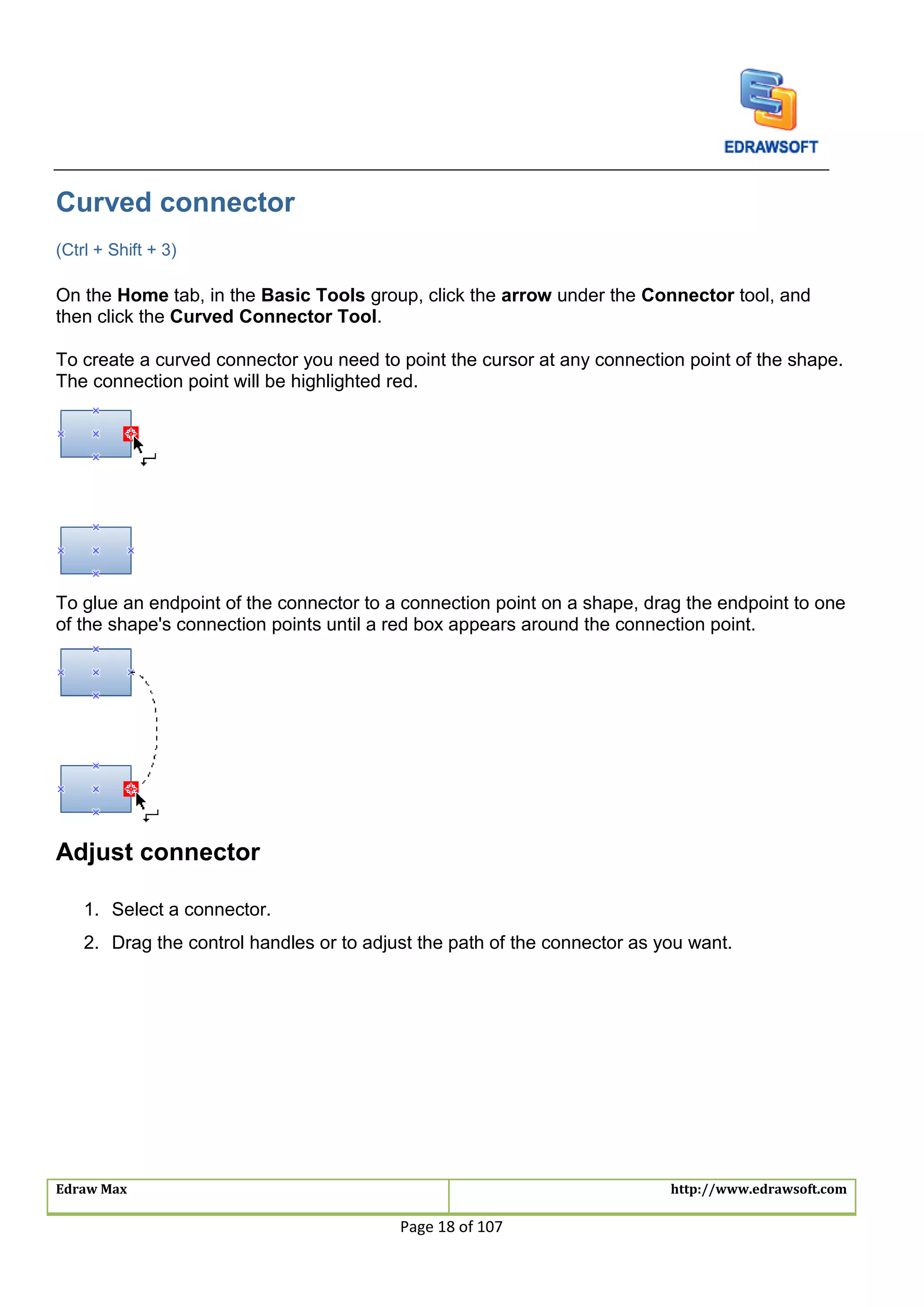 Edraw Max http://www.edrawsoft.com
Page 18 of 107
Curved connector
(Ctrl + Shift + 3)
On the Home tab, in the Basic Tools group, click the arrow under the Connector tool, and
then click the Curved Connector Tool.
To create a curved connector you need to point the cursor at any connection point of the shape.
The connection point will be highlighted red.
To glue an endpoint of the connector to a connection point on a shape, drag the endpoint to one
of the shape's connection points until a red box appears around the connection point.
Adjust connector
1. Select a connector.
2. Drag the control handles or to adjust the path of the connector as you want.
 