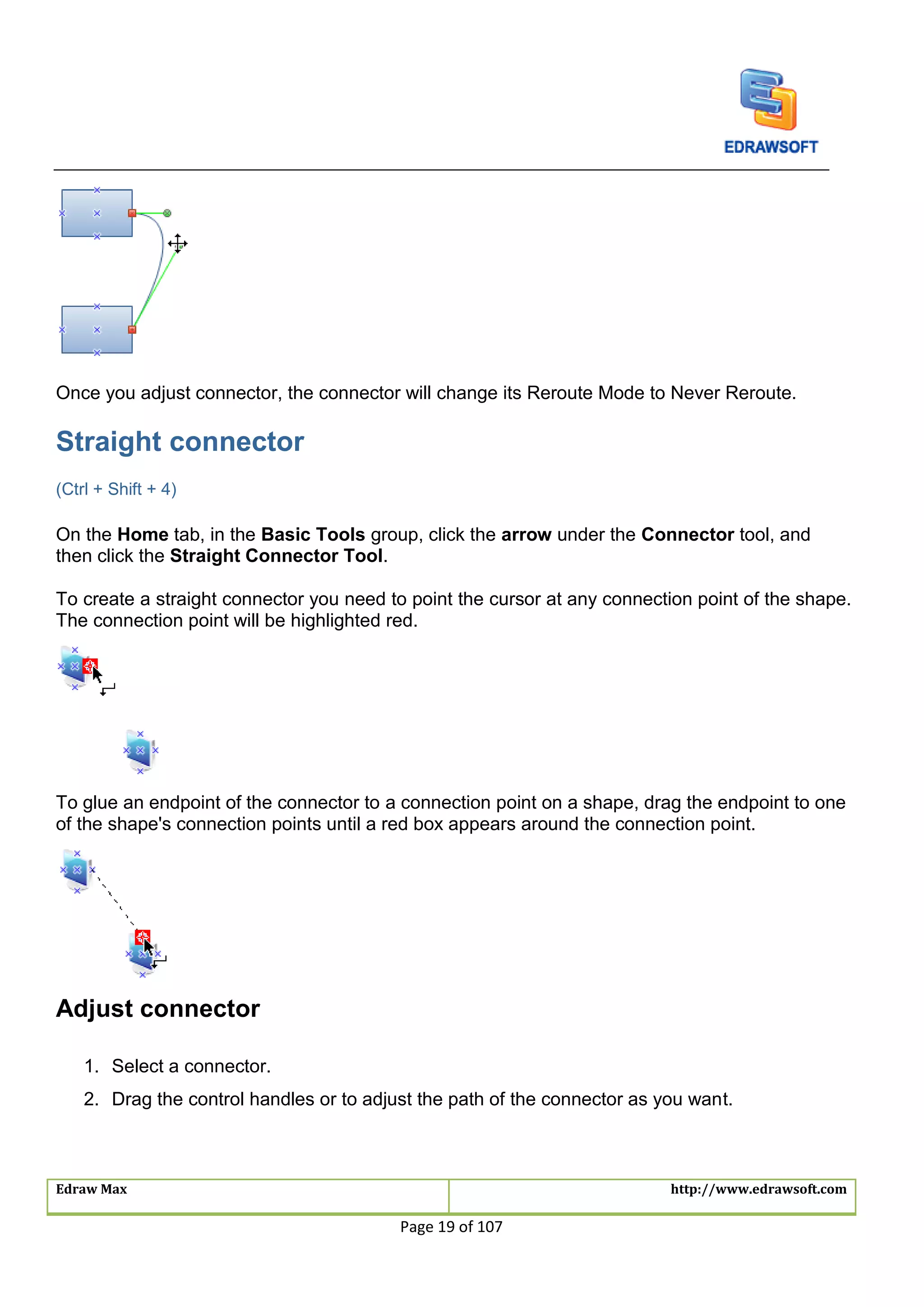Edraw Max http://www.edrawsoft.com
Page 19 of 107
Once you adjust connector, the connector will change its Reroute Mode to Never Reroute.
Straight connector
(Ctrl + Shift + 4)
On the Home tab, in the Basic Tools group, click the arrow under the Connector tool, and
then click the Straight Connector Tool.
To create a straight connector you need to point the cursor at any connection point of the shape.
The connection point will be highlighted red.
To glue an endpoint of the connector to a connection point on a shape, drag the endpoint to one
of the shape's connection points until a red box appears around the connection point.
Adjust connector
1. Select a connector.
2. Drag the control handles or to adjust the path of the connector as you want.
 