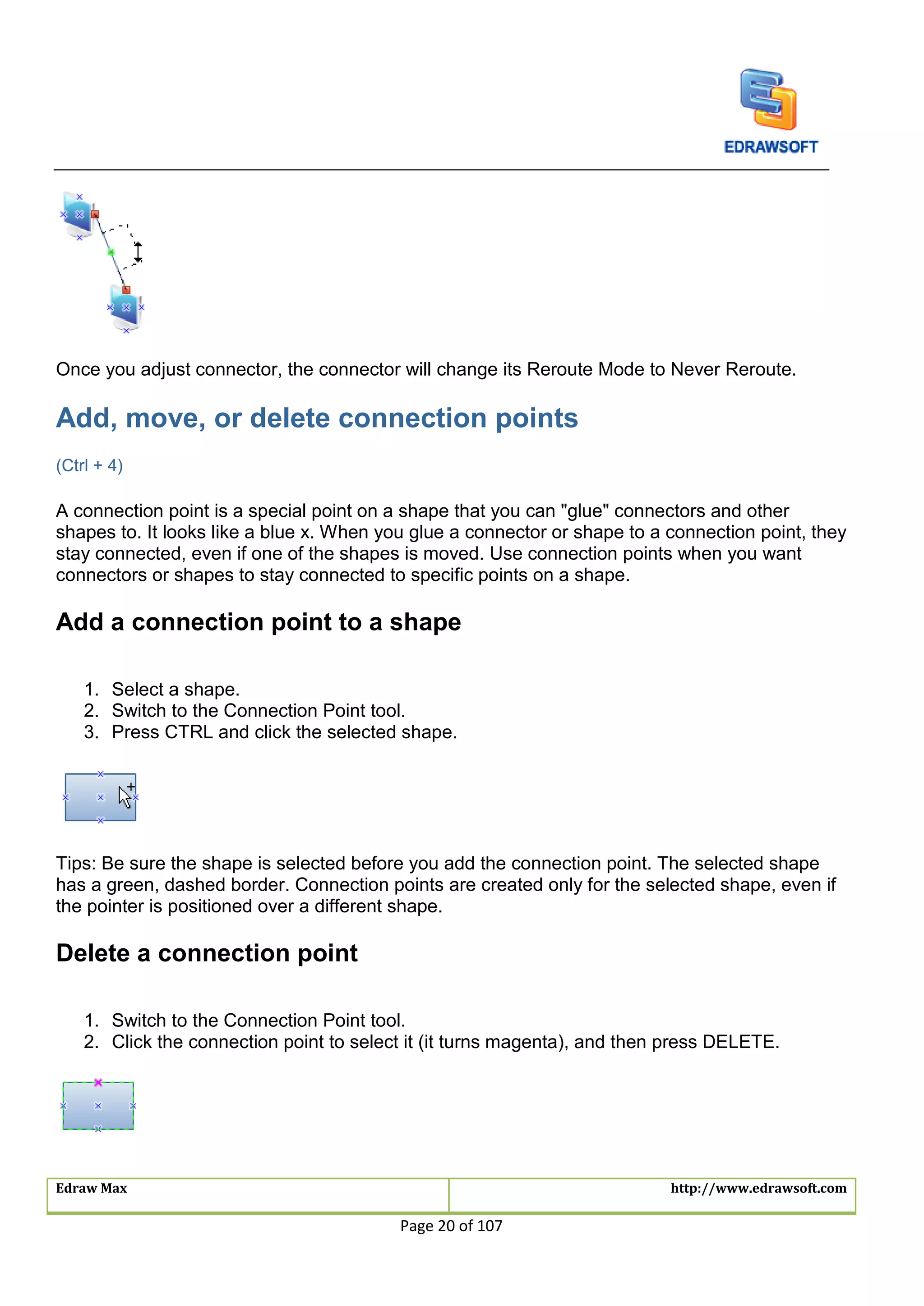 Edraw Max http://www.edrawsoft.com
Page 20 of 107
Once you adjust connector, the connector will change its Reroute Mode to Never Reroute.
Add, move, or delete connection points
(Ctrl + 4)
A connection point is a special point on a shape that you can "glue" connectors and other
shapes to. It looks like a blue x. When you glue a connector or shape to a connection point, they
stay connected, even if one of the shapes is moved. Use connection points when you want
connectors or shapes to stay connected to specific points on a shape.
Add a connection point to a shape
1. Select a shape.
2. Switch to the Connection Point tool.
3. Press CTRL and click the selected shape.
Tips: Be sure the shape is selected before you add the connection point. The selected shape
has a green, dashed border. Connection points are created only for the selected shape, even if
the pointer is positioned over a different shape.
Delete a connection point
1. Switch to the Connection Point tool.
2. Click the connection point to select it (it turns magenta), and then press DELETE.
 