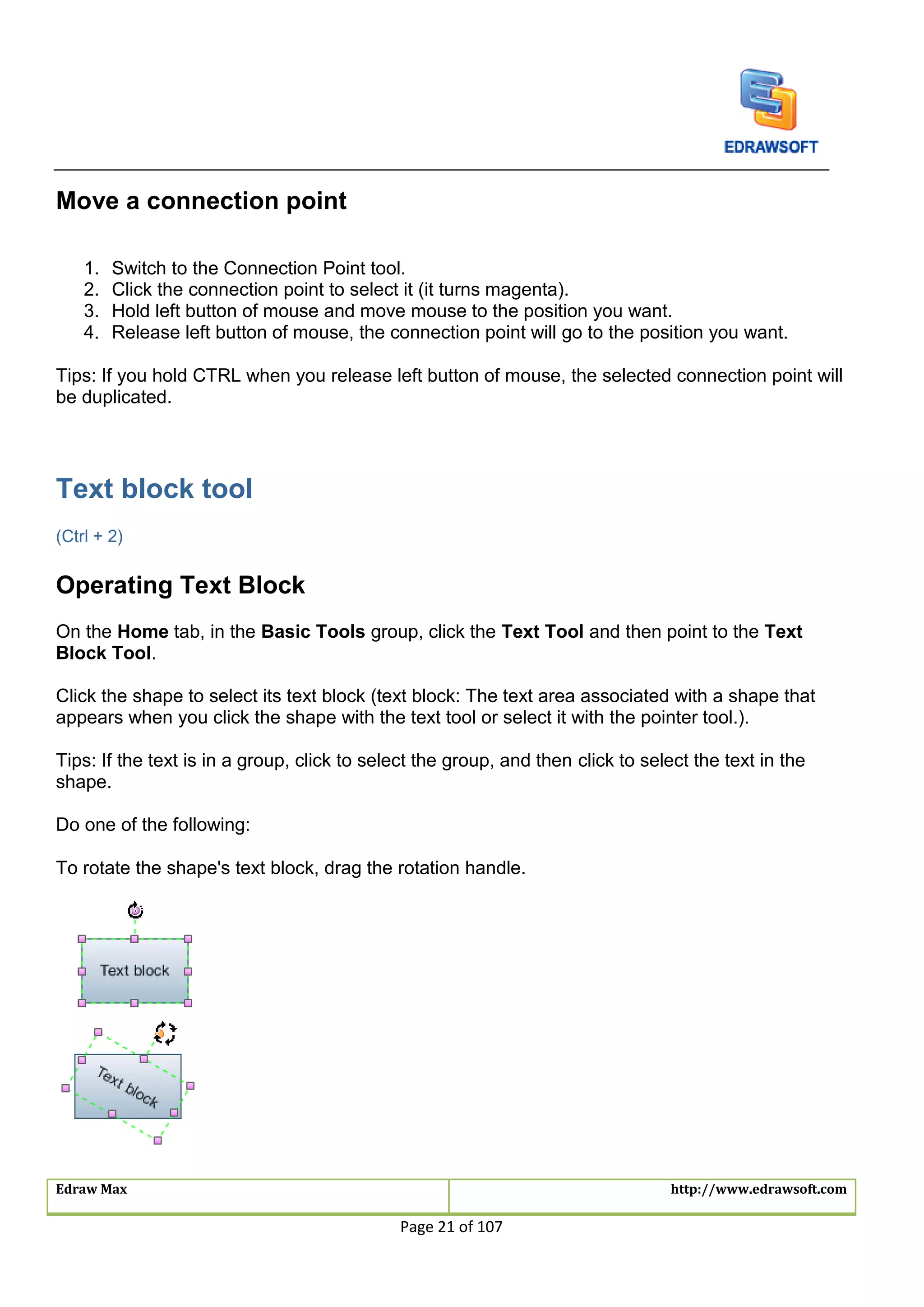 Edraw Max http://www.edrawsoft.com
Page 21 of 107
Move a connection point
1. Switch to the Connection Point tool.
2. Click the connection point to select it (it turns magenta).
3. Hold left button of mouse and move mouse to the position you want.
4. Release left button of mouse, the connection point will go to the position you want.
Tips: If you hold CTRL when you release left button of mouse, the selected connection point will
be duplicated.
Text block tool
(Ctrl + 2)
Operating Text Block
On the Home tab, in the Basic Tools group, click the Text Tool and then point to the Text
Block Tool.
Click the shape to select its text block (text block: The text area associated with a shape that
appears when you click the shape with the text tool or select it with the pointer tool.).
Tips: If the text is in a group, click to select the group, and then click to select the text in the
shape.
Do one of the following:
To rotate the shape's text block, drag the rotation handle.
 