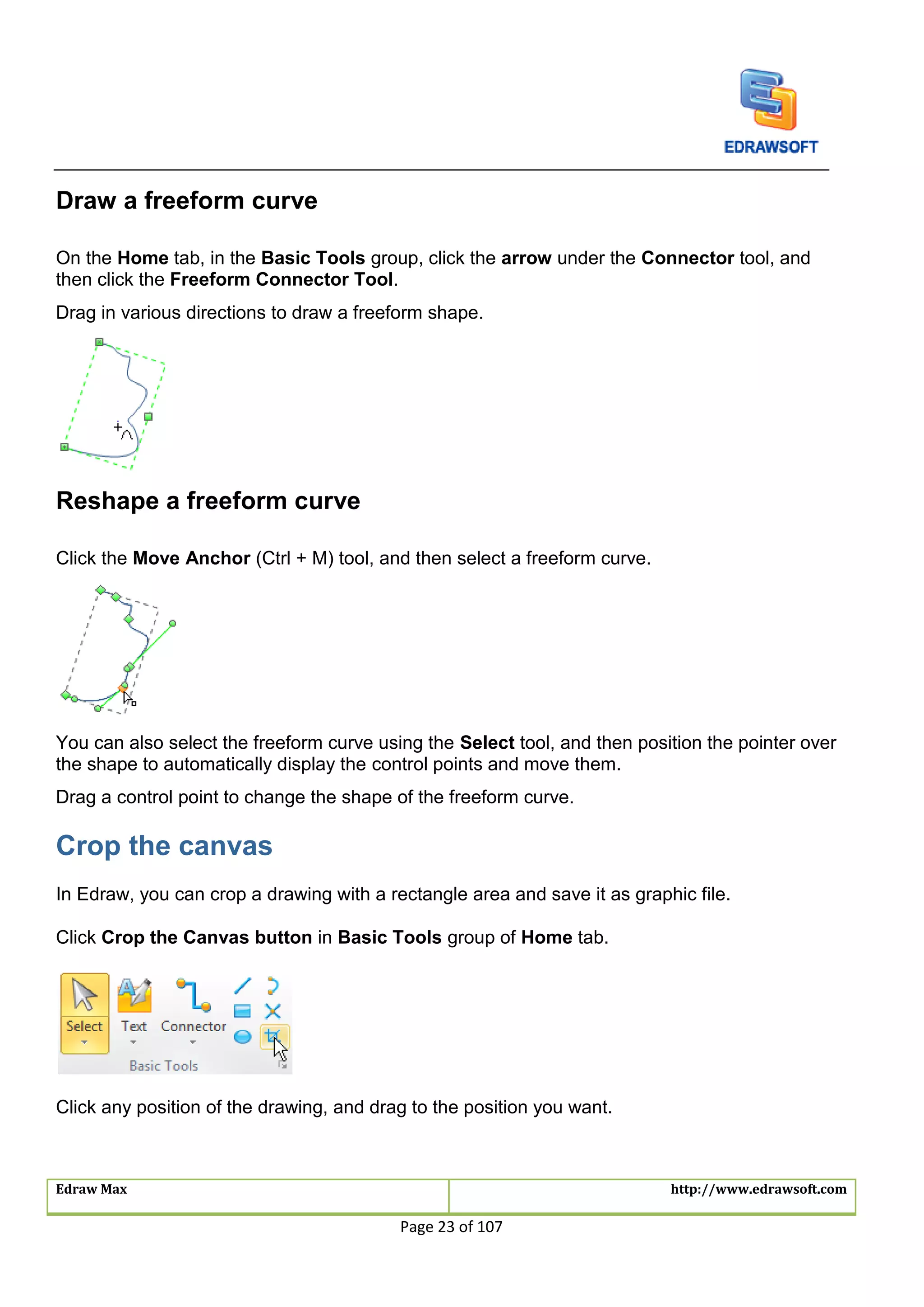 Edraw Max http://www.edrawsoft.com
Page 23 of 107
Draw a freeform curve
On the Home tab, in the Basic Tools group, click the arrow under the Connector tool, and
then click the Freeform Connector Tool.
Drag in various directions to draw a freeform shape.
Reshape a freeform curve
Click the Move Anchor (Ctrl + M) tool, and then select a freeform curve.
You can also select the freeform curve using the Select tool, and then position the pointer over
the shape to automatically display the control points and move them.
Drag a control point to change the shape of the freeform curve.
Crop the canvas
In Edraw, you can crop a drawing with a rectangle area and save it as graphic file.
Click Crop the Canvas button in Basic Tools group of Home tab.
Click any position of the drawing, and drag to the position you want.
 