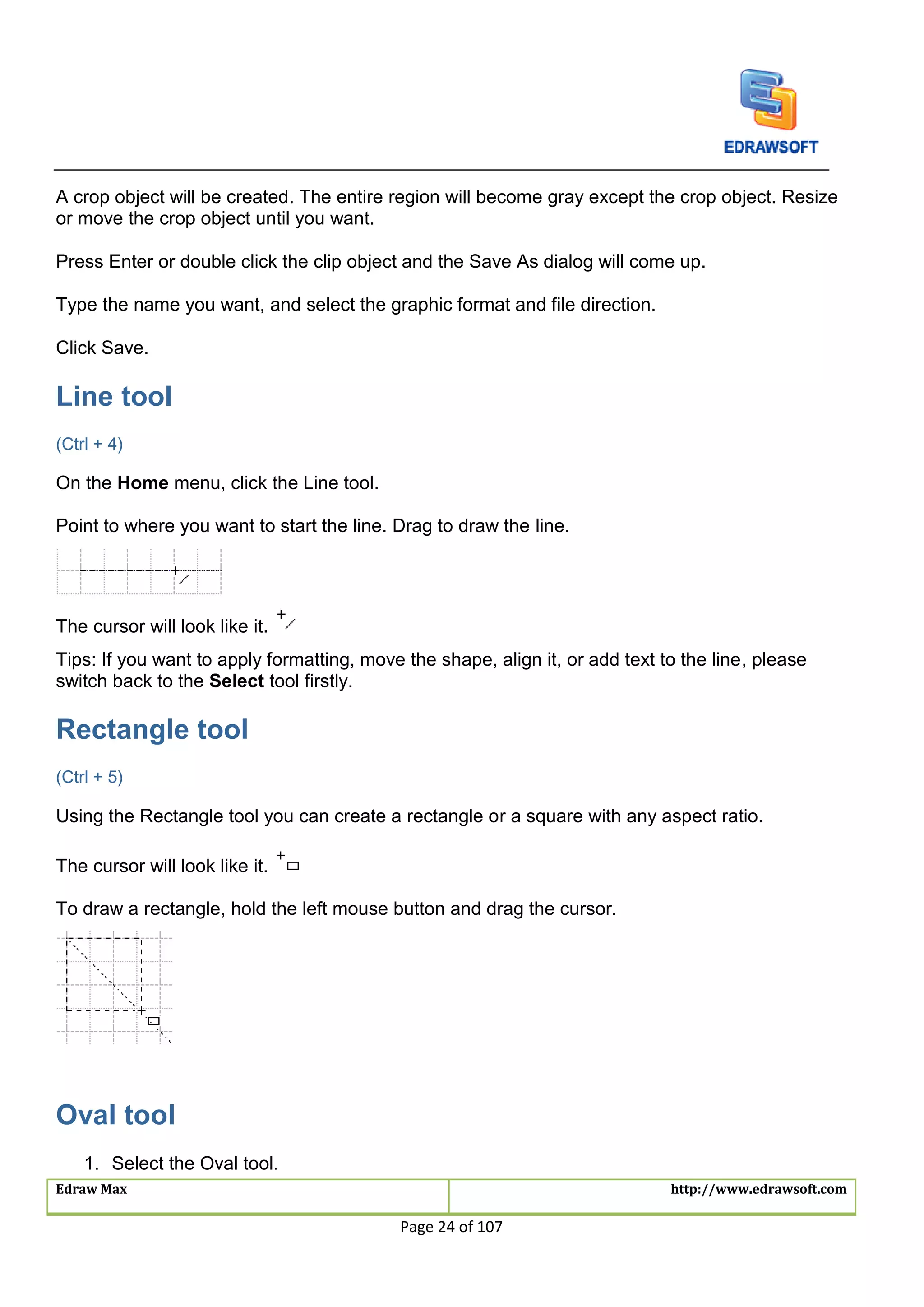 Edraw Max http://www.edrawsoft.com
Page 24 of 107
A crop object will be created. The entire region will become gray except the crop object. Resize
or move the crop object until you want.
Press Enter or double click the clip object and the Save As dialog will come up.
Type the name you want, and select the graphic format and file direction.
Click Save.
Line tool
(Ctrl + 4)
On the Home menu, click the Line tool.
Point to where you want to start the line. Drag to draw the line.
The cursor will look like it.
Tips: If you want to apply formatting, move the shape, align it, or add text to the line, please
switch back to the Select tool firstly.
Rectangle tool
(Ctrl + 5)
Using the Rectangle tool you can create a rectangle or a square with any aspect ratio.
The cursor will look like it.
To draw a rectangle, hold the left mouse button and drag the cursor.
Oval tool
1. Select the Oval tool.
 