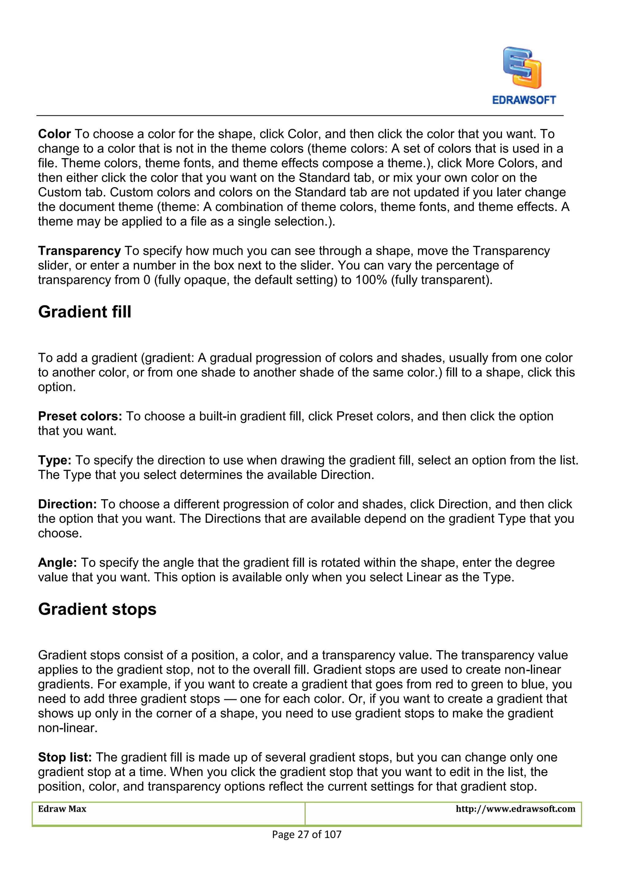 Edraw Max http://www.edrawsoft.com
Page 27 of 107
Color To choose a color for the shape, click Color, and then click the color that you want. To
change to a color that is not in the theme colors (theme colors: A set of colors that is used in a
file. Theme colors, theme fonts, and theme effects compose a theme.), click More Colors, and
then either click the color that you want on the Standard tab, or mix your own color on the
Custom tab. Custom colors and colors on the Standard tab are not updated if you later change
the document theme (theme: A combination of theme colors, theme fonts, and theme effects. A
theme may be applied to a file as a single selection.).
Transparency To specify how much you can see through a shape, move the Transparency
slider, or enter a number in the box next to the slider. You can vary the percentage of
transparency from 0 (fully opaque, the default setting) to 100% (fully transparent).
Gradient fill
To add a gradient (gradient: A gradual progression of colors and shades, usually from one color
to another color, or from one shade to another shade of the same color.) fill to a shape, click this
option.
Preset colors: To choose a built-in gradient fill, click Preset colors, and then click the option
that you want.
Type: To specify the direction to use when drawing the gradient fill, select an option from the list.
The Type that you select determines the available Direction.
Direction: To choose a different progression of color and shades, click Direction, and then click
the option that you want. The Directions that are available depend on the gradient Type that you
choose.
Angle: To specify the angle that the gradient fill is rotated within the shape, enter the degree
value that you want. This option is available only when you select Linear as the Type.
Gradient stops
Gradient stops consist of a position, a color, and a transparency value. The transparency value
applies to the gradient stop, not to the overall fill. Gradient stops are used to create non-linear
gradients. For example, if you want to create a gradient that goes from red to green to blue, you
need to add three gradient stops — one for each color. Or, if you want to create a gradient that
shows up only in the corner of a shape, you need to use gradient stops to make the gradient
non-linear.
Stop list: The gradient fill is made up of several gradient stops, but you can change only one
gradient stop at a time. When you click the gradient stop that you want to edit in the list, the
position, color, and transparency options reflect the current settings for that gradient stop.
 