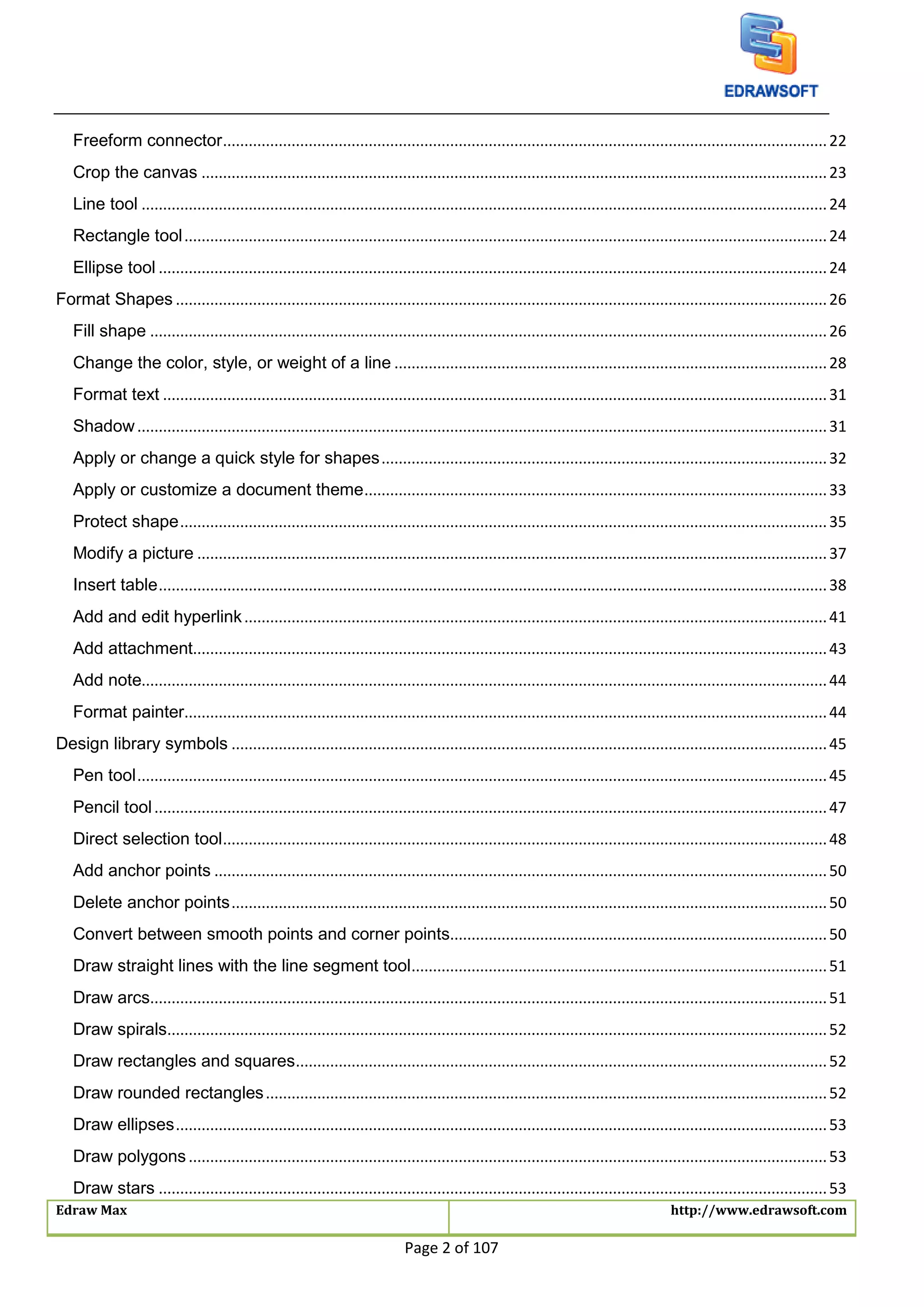 Edraw Max http://www.edrawsoft.com
Page 2 of 107
Freeform connector.............................................................................................................................................22
Crop the canvas ..................................................................................................................................................23
Line tool ................................................................................................................................................................24
Rectangle tool......................................................................................................................................................24
Ellipse tool ............................................................................................................................................................24
Format Shapes ........................................................................................................................................................26
Fill shape ..............................................................................................................................................................26
Change the color, style, or weight of a line .....................................................................................................28
Format text ...........................................................................................................................................................31
Shadow.................................................................................................................................................................31
Apply or change a quick style for shapes........................................................................................................32
Apply or customize a document theme............................................................................................................33
Protect shape.......................................................................................................................................................35
Modify a picture ...................................................................................................................................................37
Insert table............................................................................................................................................................38
Add and edit hyperlink........................................................................................................................................41
Add attachment....................................................................................................................................................43
Add note................................................................................................................................................................44
Format painter......................................................................................................................................................44
Design library symbols ...........................................................................................................................................45
Pen tool.................................................................................................................................................................45
Pencil tool.............................................................................................................................................................47
Direct selection tool.............................................................................................................................................48
Add anchor points ...............................................................................................................................................50
Delete anchor points...........................................................................................................................................50
Convert between smooth points and corner points........................................................................................50
Draw straight lines with the line segment tool.................................................................................................51
Draw arcs..............................................................................................................................................................51
Draw spirals..........................................................................................................................................................52
Draw rectangles and squares............................................................................................................................52
Draw rounded rectangles...................................................................................................................................52
Draw ellipses........................................................................................................................................................53
Draw polygons.....................................................................................................................................................53
Draw stars ............................................................................................................................................................53
 