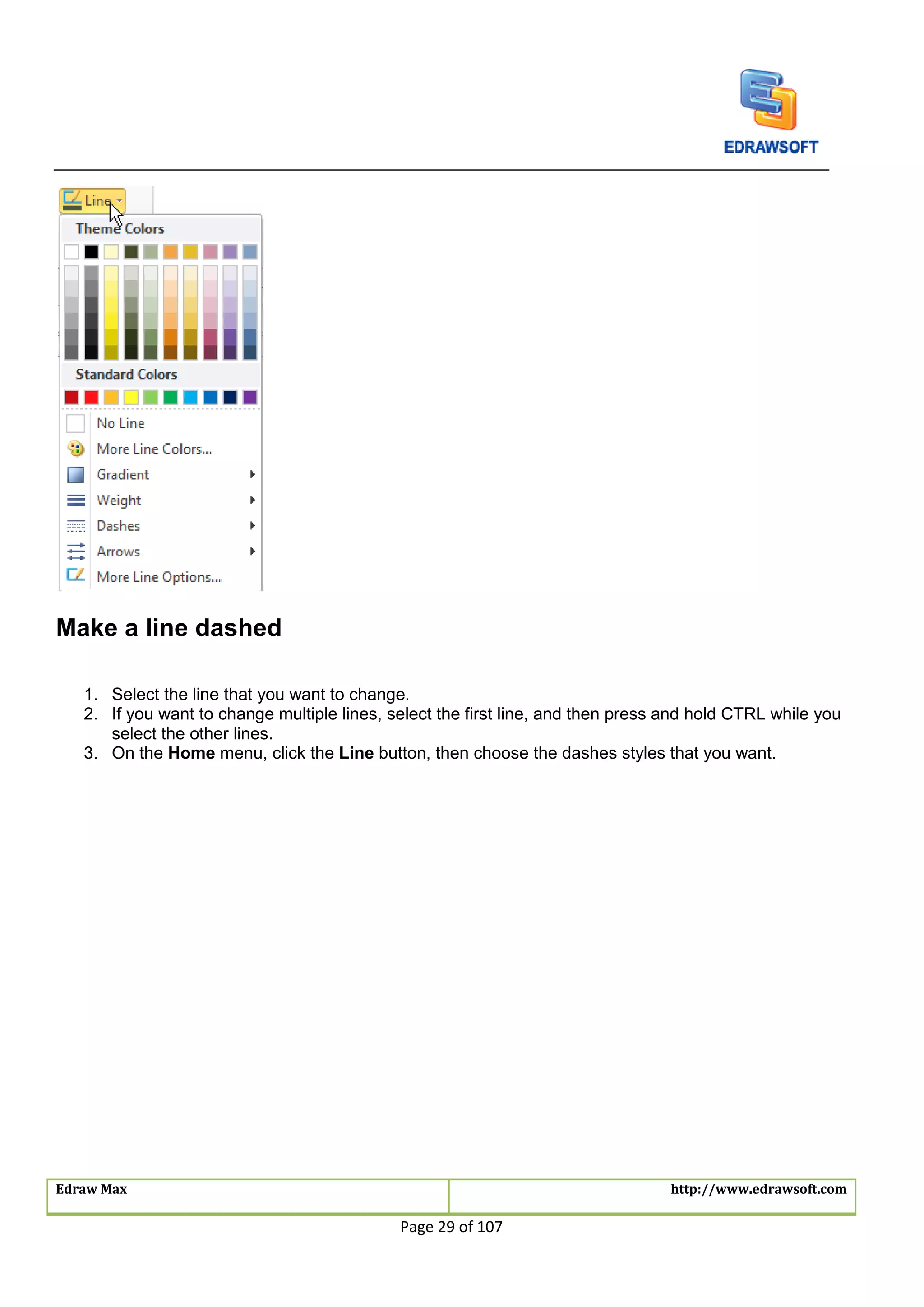 Edraw Max http://www.edrawsoft.com
Page 29 of 107
Make a line dashed
1. Select the line that you want to change.
2. If you want to change multiple lines, select the first line, and then press and hold CTRL while you
select the other lines.
3. On the Home menu, click the Line button, then choose the dashes styles that you want.
 