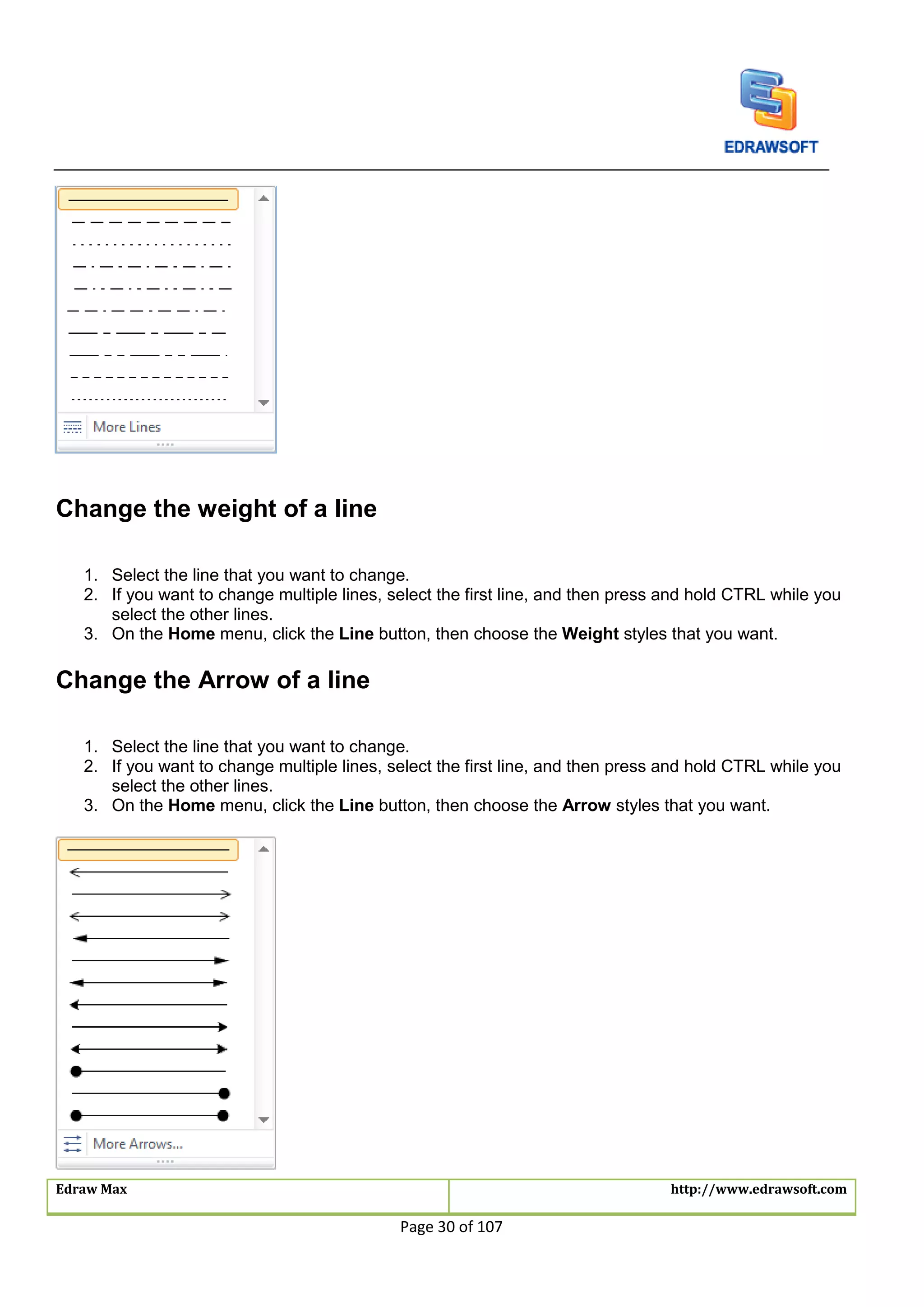Edraw Max http://www.edrawsoft.com
Page 30 of 107
Change the weight of a line
1. Select the line that you want to change.
2. If you want to change multiple lines, select the first line, and then press and hold CTRL while you
select the other lines.
3. On the Home menu, click the Line button, then choose the Weight styles that you want.
Change the Arrow of a line
1. Select the line that you want to change.
2. If you want to change multiple lines, select the first line, and then press and hold CTRL while you
select the other lines.
3. On the Home menu, click the Line button, then choose the Arrow styles that you want.
 