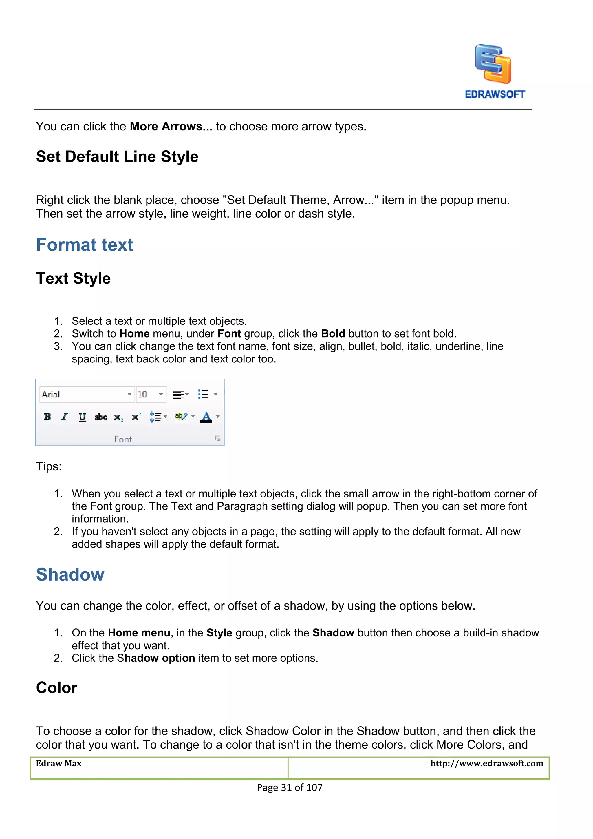 Edraw Max http://www.edrawsoft.com
Page 31 of 107
You can click the More Arrows... to choose more arrow types.
Set Default Line Style
Right click the blank place, choose "Set Default Theme, Arrow..." item in the popup menu.
Then set the arrow style, line weight, line color or dash style.
Format text
Text Style
1. Select a text or multiple text objects.
2. Switch to Home menu, under Font group, click the Bold button to set font bold.
3. You can click change the text font name, font size, align, bullet, bold, italic, underline, line
spacing, text back color and text color too.
Tips:
1. When you select a text or multiple text objects, click the small arrow in the right-bottom corner of
the Font group. The Text and Paragraph setting dialog will popup. Then you can set more font
information.
2. If you haven't select any objects in a page, the setting will apply to the default format. All new
added shapes will apply the default format.
Shadow
You can change the color, effect, or offset of a shadow, by using the options below.
1. On the Home menu, in the Style group, click the Shadow button then choose a build-in shadow
effect that you want.
2. Click the Shadow option item to set more options.
Color
To choose a color for the shadow, click Shadow Color in the Shadow button, and then click the
color that you want. To change to a color that isn't in the theme colors, click More Colors, and
 