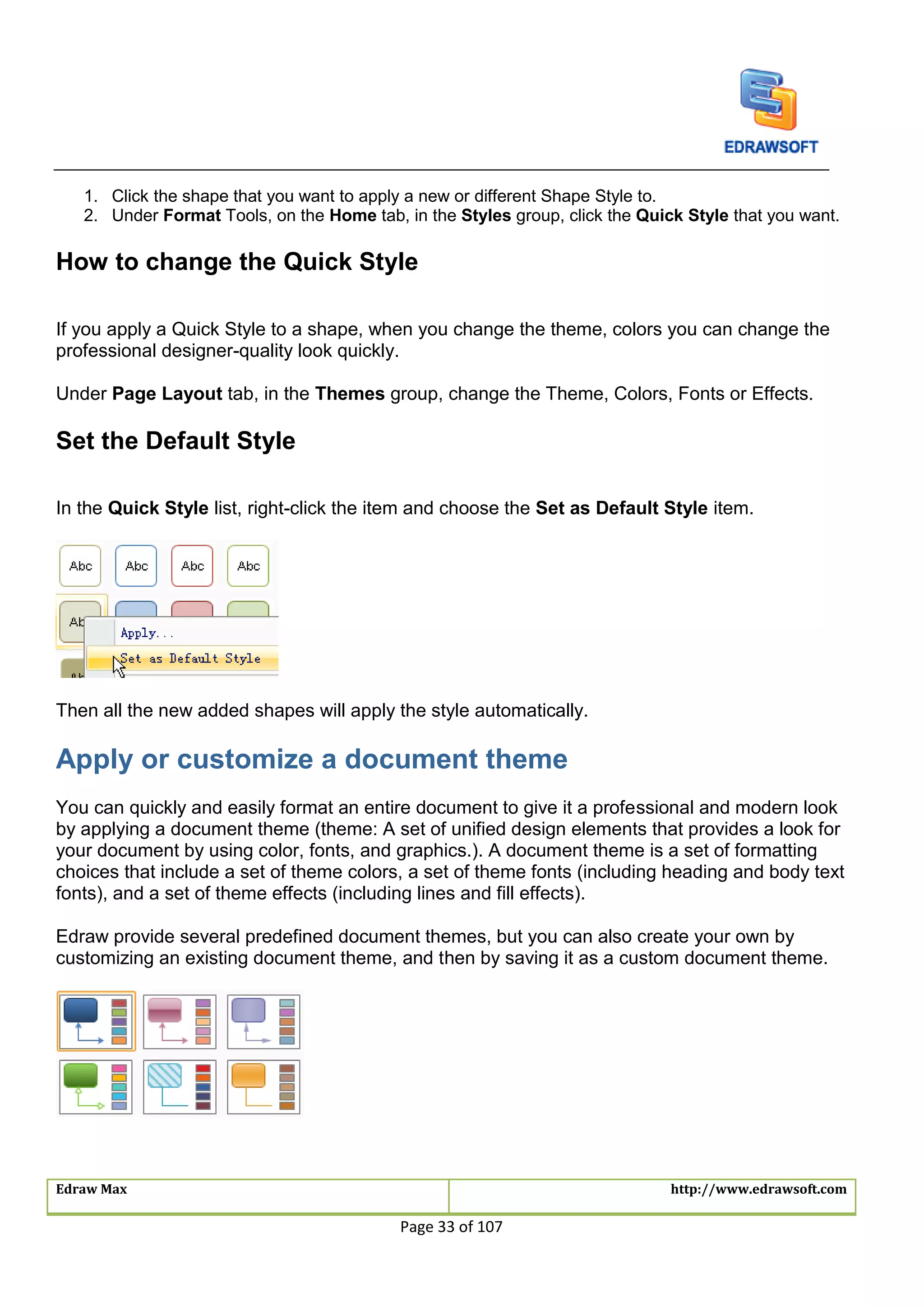 Edraw Max http://www.edrawsoft.com
Page 33 of 107
1. Click the shape that you want to apply a new or different Shape Style to.
2. Under Format Tools, on the Home tab, in the Styles group, click the Quick Style that you want.
How to change the Quick Style
If you apply a Quick Style to a shape, when you change the theme, colors you can change the
professional designer-quality look quickly.
Under Page Layout tab, in the Themes group, change the Theme, Colors, Fonts or Effects.
Set the Default Style
In the Quick Style list, right-click the item and choose the Set as Default Style item.
Then all the new added shapes will apply the style automatically.
Apply or customize a document theme
You can quickly and easily format an entire document to give it a professional and modern look
by applying a document theme (theme: A set of unified design elements that provides a look for
your document by using color, fonts, and graphics.). A document theme is a set of formatting
choices that include a set of theme colors, a set of theme fonts (including heading and body text
fonts), and a set of theme effects (including lines and fill effects).
Edraw provide several predefined document themes, but you can also create your own by
customizing an existing document theme, and then by saving it as a custom document theme.
 