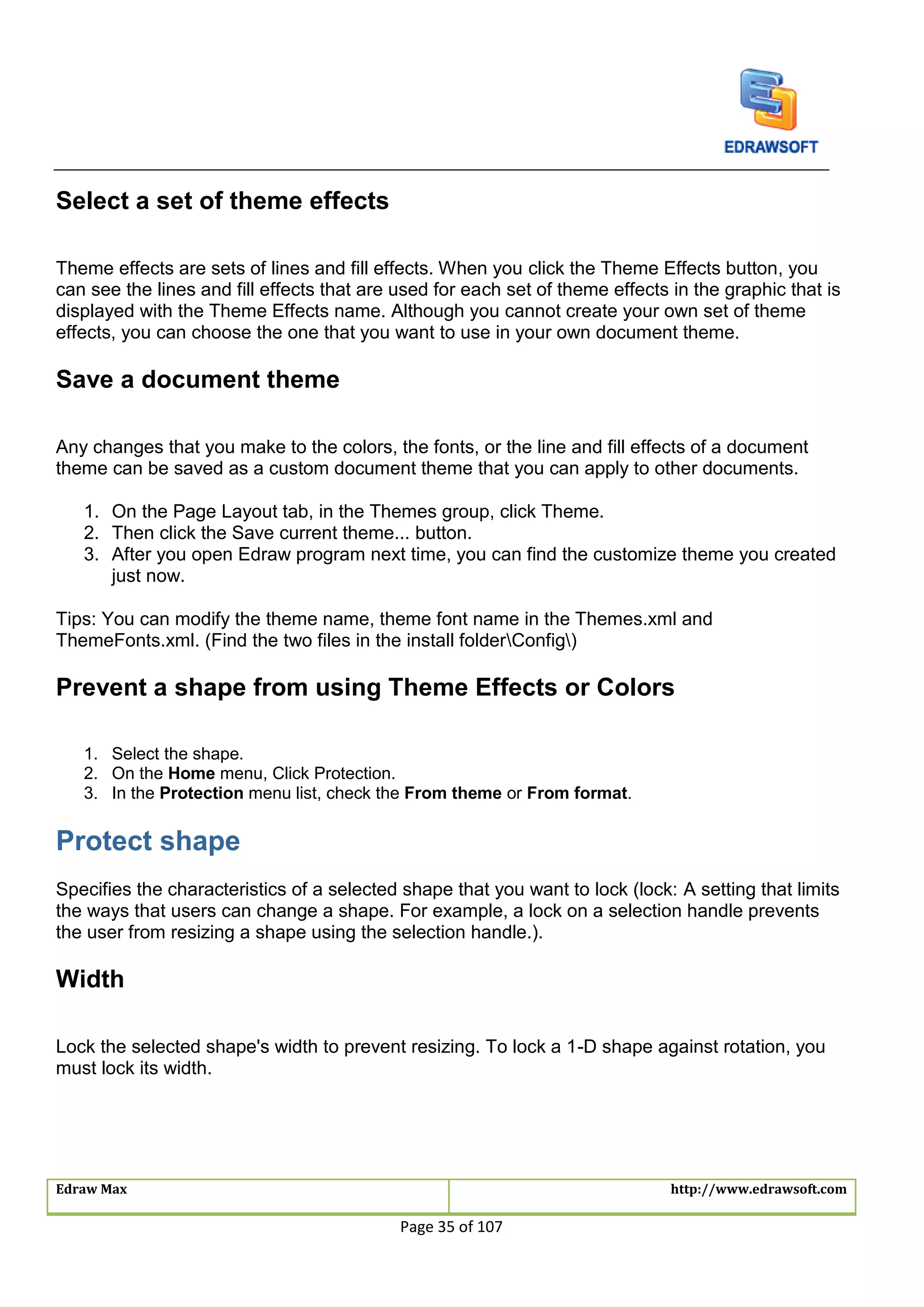 Edraw Max http://www.edrawsoft.com
Page 35 of 107
Select a set of theme effects
Theme effects are sets of lines and fill effects. When you click the Theme Effects button, you
can see the lines and fill effects that are used for each set of theme effects in the graphic that is
displayed with the Theme Effects name. Although you cannot create your own set of theme
effects, you can choose the one that you want to use in your own document theme.
Save a document theme
Any changes that you make to the colors, the fonts, or the line and fill effects of a document
theme can be saved as a custom document theme that you can apply to other documents.
1. On the Page Layout tab, in the Themes group, click Theme.
2. Then click the Save current theme... button.
3. After you open Edraw program next time, you can find the customize theme you created
just now.
Tips: You can modify the theme name, theme font name in the Themes.xml and
ThemeFonts.xml. (Find the two files in the install folderConfig)
Prevent a shape from using Theme Effects or Colors
1. Select the shape.
2. On the Home menu, Click Protection.
3. In the Protection menu list, check the From theme or From format.
Protect shape
Specifies the characteristics of a selected shape that you want to lock (lock: A setting that limits
the ways that users can change a shape. For example, a lock on a selection handle prevents
the user from resizing a shape using the selection handle.).
Width
Lock the selected shape's width to prevent resizing. To lock a 1-D shape against rotation, you
must lock its width.
 