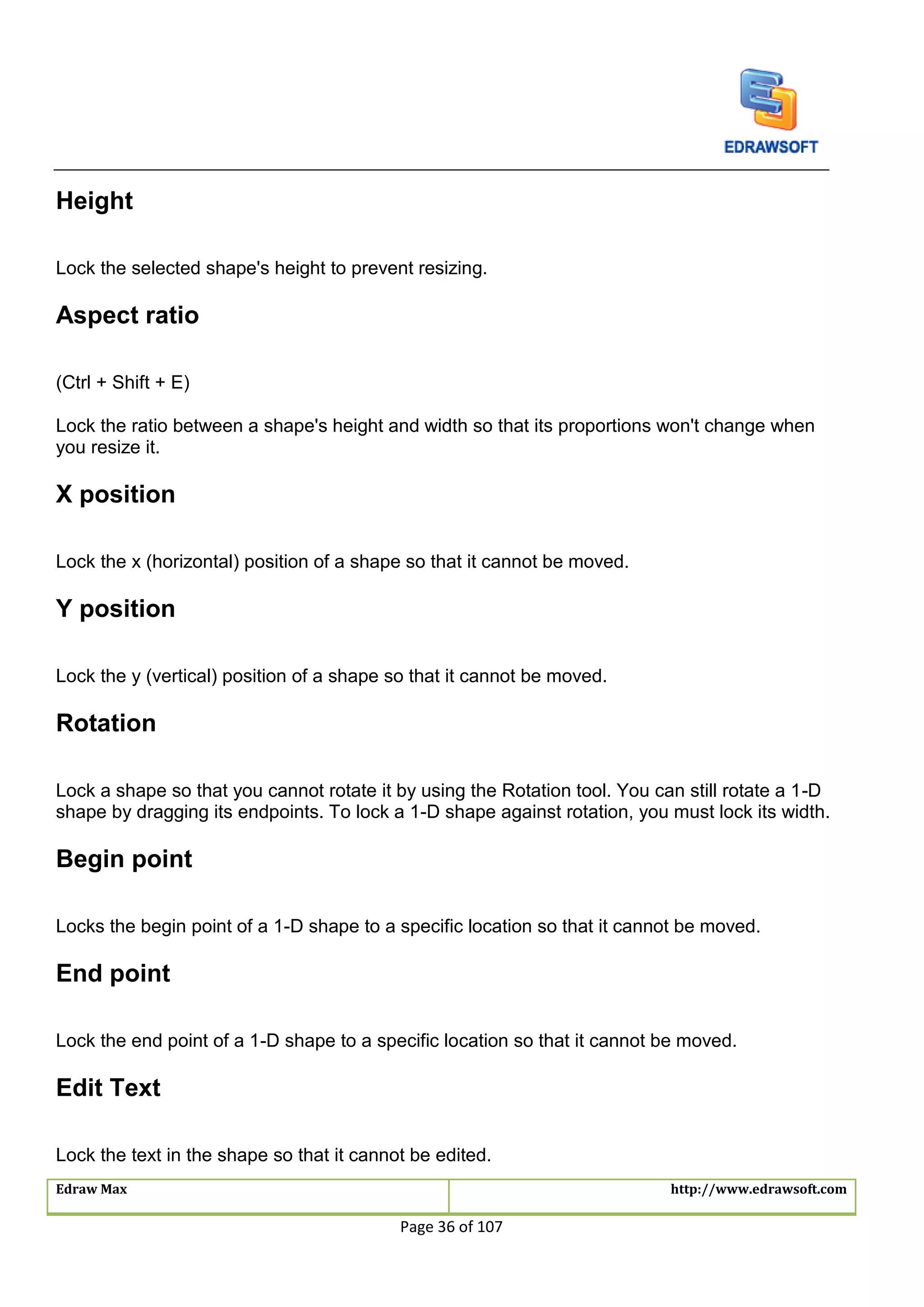 Edraw Max http://www.edrawsoft.com
Page 36 of 107
Height
Lock the selected shape's height to prevent resizing.
Aspect ratio
(Ctrl + Shift + E)
Lock the ratio between a shape's height and width so that its proportions won't change when
you resize it.
X position
Lock the x (horizontal) position of a shape so that it cannot be moved.
Y position
Lock the y (vertical) position of a shape so that it cannot be moved.
Rotation
Lock a shape so that you cannot rotate it by using the Rotation tool. You can still rotate a 1-D
shape by dragging its endpoints. To lock a 1-D shape against rotation, you must lock its width.
Begin point
Locks the begin point of a 1-D shape to a specific location so that it cannot be moved.
End point
Lock the end point of a 1-D shape to a specific location so that it cannot be moved.
Edit Text
Lock the text in the shape so that it cannot be edited.
 