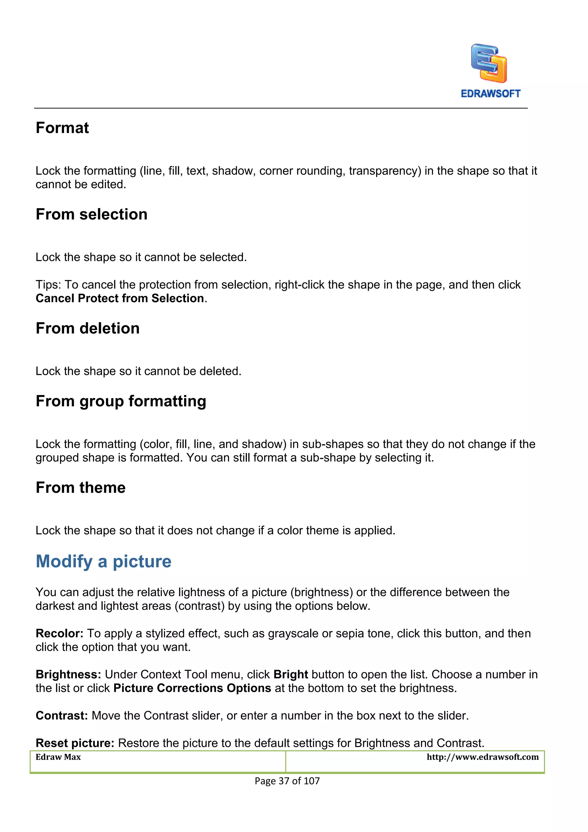 Edraw Max http://www.edrawsoft.com
Page 37 of 107
Format
Lock the formatting (line, fill, text, shadow, corner rounding, transparency) in the shape so that it
cannot be edited.
From selection
Lock the shape so it cannot be selected.
Tips: To cancel the protection from selection, right-click the shape in the page, and then click
Cancel Protect from Selection.
From deletion
Lock the shape so it cannot be deleted.
From group formatting
Lock the formatting (color, fill, line, and shadow) in sub-shapes so that they do not change if the
grouped shape is formatted. You can still format a sub-shape by selecting it.
From theme
Lock the shape so that it does not change if a color theme is applied.
Modify a picture
You can adjust the relative lightness of a picture (brightness) or the difference between the
darkest and lightest areas (contrast) by using the options below.
Recolor: To apply a stylized effect, such as grayscale or sepia tone, click this button, and then
click the option that you want.
Brightness: Under Context Tool menu, click Bright button to open the list. Choose a number in
the list or click Picture Corrections Options at the bottom to set the brightness.
Contrast: Move the Contrast slider, or enter a number in the box next to the slider.
Reset picture: Restore the picture to the default settings for Brightness and Contrast.
 
