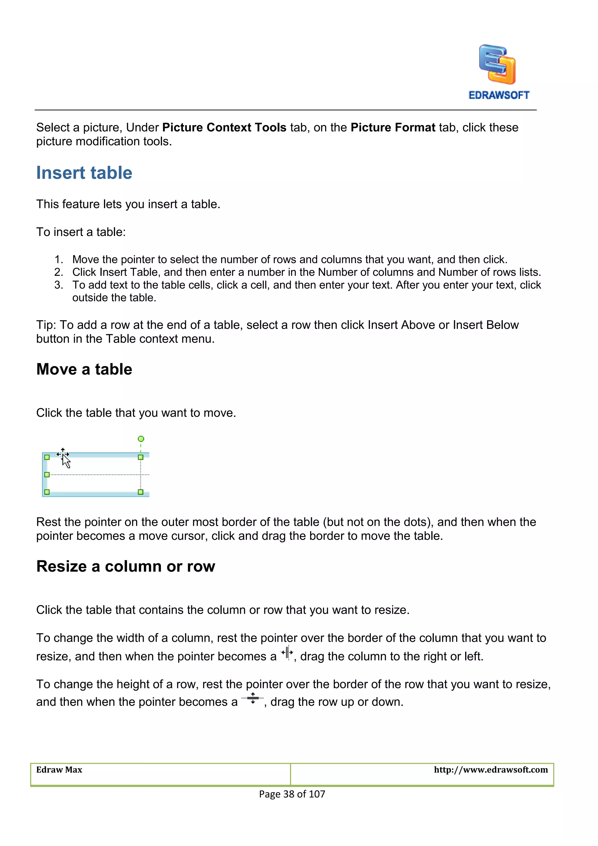 Edraw Max http://www.edrawsoft.com
Page 38 of 107
Select a picture, Under Picture Context Tools tab, on the Picture Format tab, click these
picture modification tools.
Insert table
This feature lets you insert a table.
To insert a table:
1. Move the pointer to select the number of rows and columns that you want, and then click.
2. Click Insert Table, and then enter a number in the Number of columns and Number of rows lists.
3. To add text to the table cells, click a cell, and then enter your text. After you enter your text, click
outside the table.
Tip: To add a row at the end of a table, select a row then click Insert Above or Insert Below
button in the Table context menu.
Move a table
Click the table that you want to move.
Rest the pointer on the outer most border of the table (but not on the dots), and then when the
pointer becomes a move cursor, click and drag the border to move the table.
Resize a column or row
Click the table that contains the column or row that you want to resize.
To change the width of a column, rest the pointer over the border of the column that you want to
resize, and then when the pointer becomes a , drag the column to the right or left.
To change the height of a row, rest the pointer over the border of the row that you want to resize,
and then when the pointer becomes a , drag the row up or down.
 