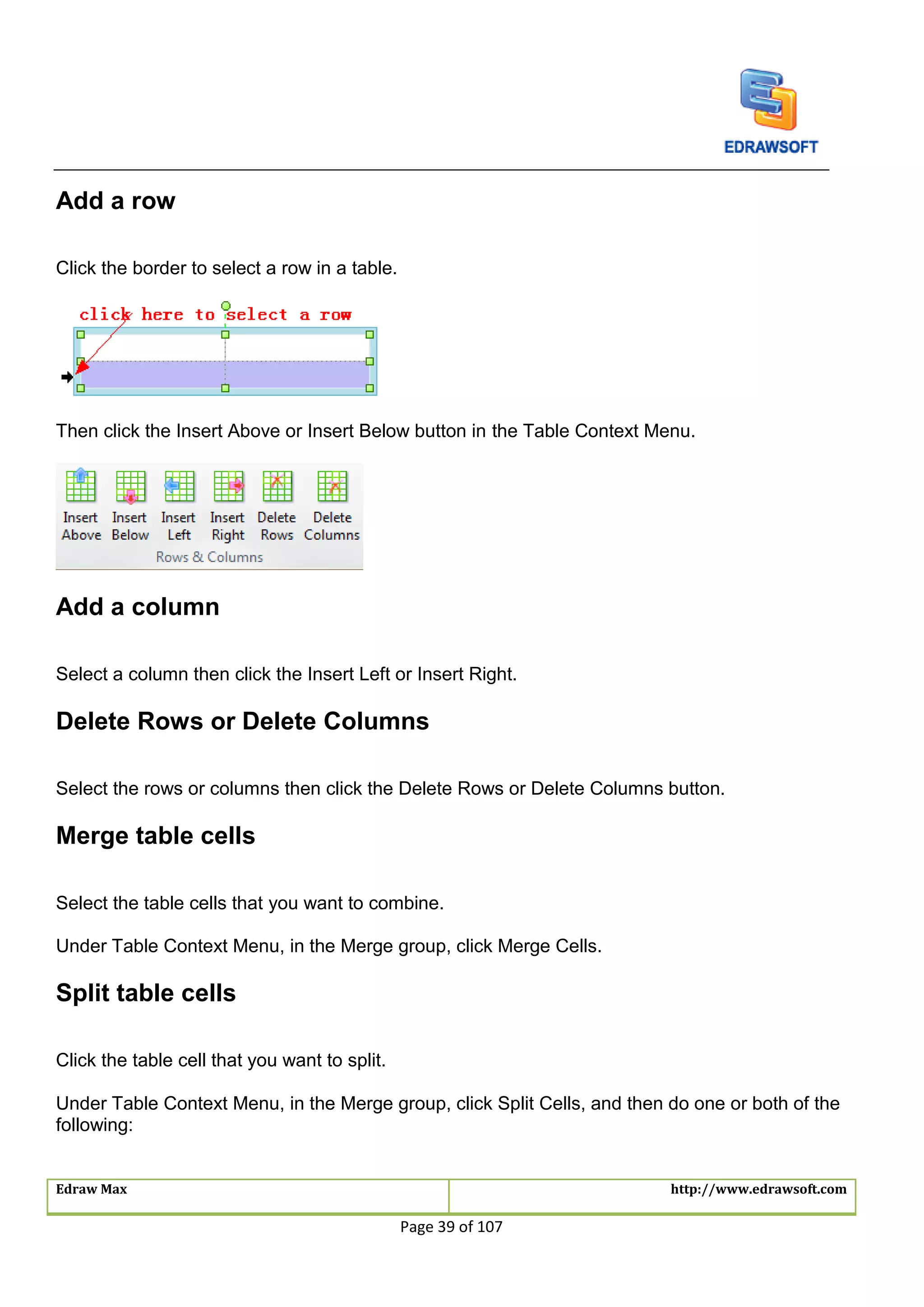 Edraw Max http://www.edrawsoft.com
Page 39 of 107
Add a row
Click the border to select a row in a table.
Then click the Insert Above or Insert Below button in the Table Context Menu.
Add a column
Select a column then click the Insert Left or Insert Right.
Delete Rows or Delete Columns
Select the rows or columns then click the Delete Rows or Delete Columns button.
Merge table cells
Select the table cells that you want to combine.
Under Table Context Menu, in the Merge group, click Merge Cells.
Split table cells
Click the table cell that you want to split.
Under Table Context Menu, in the Merge group, click Split Cells, and then do one or both of the
following:
 