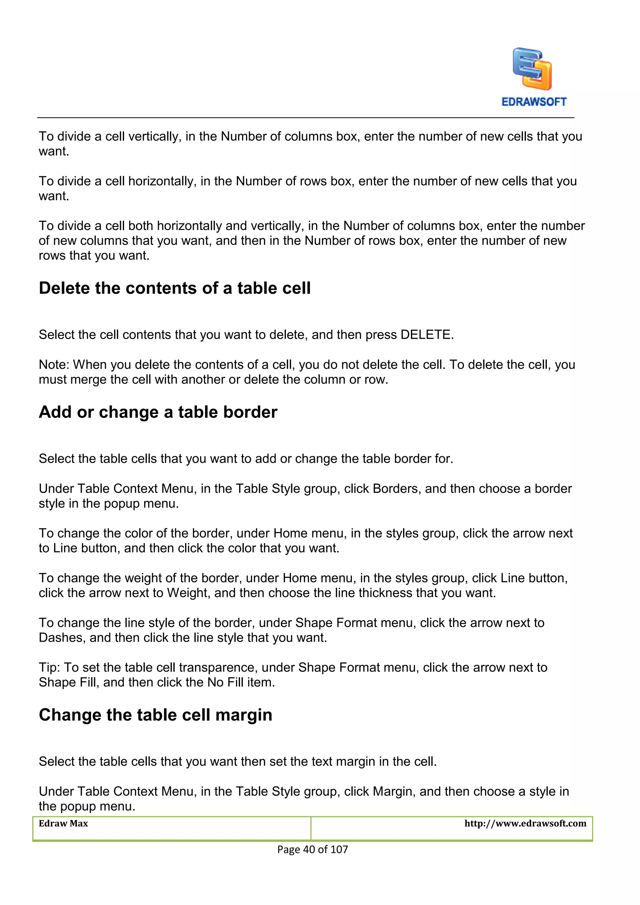 Edraw Max http://www.edrawsoft.com
Page 40 of 107
To divide a cell vertically, in the Number of columns box, enter the number of new cells that you
want.
To divide a cell horizontally, in the Number of rows box, enter the number of new cells that you
want.
To divide a cell both horizontally and vertically, in the Number of columns box, enter the number
of new columns that you want, and then in the Number of rows box, enter the number of new
rows that you want.
Delete the contents of a table cell
Select the cell contents that you want to delete, and then press DELETE.
Note: When you delete the contents of a cell, you do not delete the cell. To delete the cell, you
must merge the cell with another or delete the column or row.
Add or change a table border
Select the table cells that you want to add or change the table border for.
Under Table Context Menu, in the Table Style group, click Borders, and then choose a border
style in the popup menu.
To change the color of the border, under Home menu, in the styles group, click the arrow next
to Line button, and then click the color that you want.
To change the weight of the border, under Home menu, in the styles group, click Line button,
click the arrow next to Weight, and then choose the line thickness that you want.
To change the line style of the border, under Shape Format menu, click the arrow next to
Dashes, and then click the line style that you want.
Tip: To set the table cell transparence, under Shape Format menu, click the arrow next to
Shape Fill, and then click the No Fill item.
Change the table cell margin
Select the table cells that you want then set the text margin in the cell.
Under Table Context Menu, in the Table Style group, click Margin, and then choose a style in
the popup menu.
 