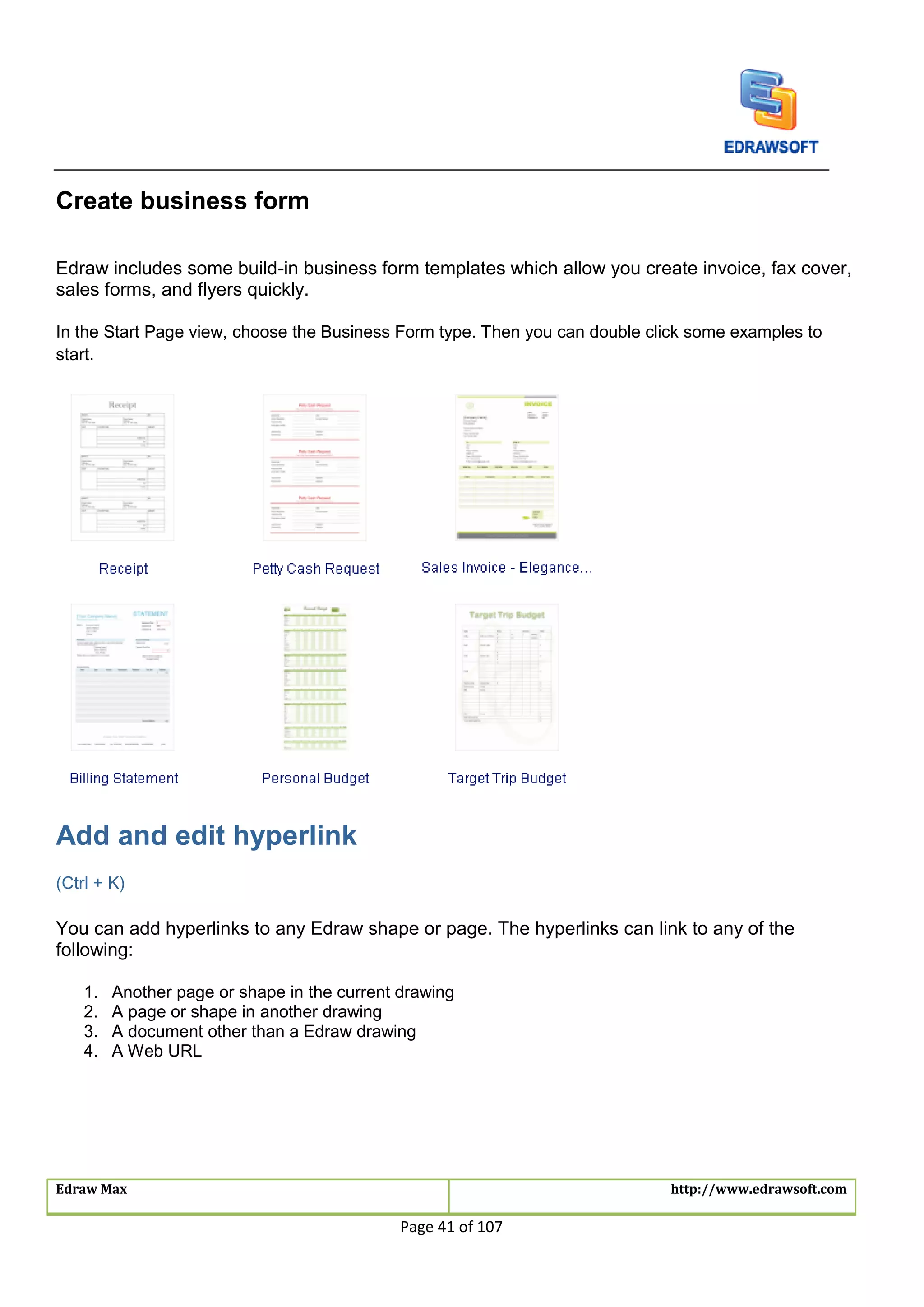 Edraw Max http://www.edrawsoft.com
Page 41 of 107
Create business form
Edraw includes some build-in business form templates which allow you create invoice, fax cover,
sales forms, and flyers quickly.
In the Start Page view, choose the Business Form type. Then you can double click some examples to
start.
Add and edit hyperlink
(Ctrl + K)
You can add hyperlinks to any Edraw shape or page. The hyperlinks can link to any of the
following:
1. Another page or shape in the current drawing
2. A page or shape in another drawing
3. A document other than a Edraw drawing
4. A Web URL
 