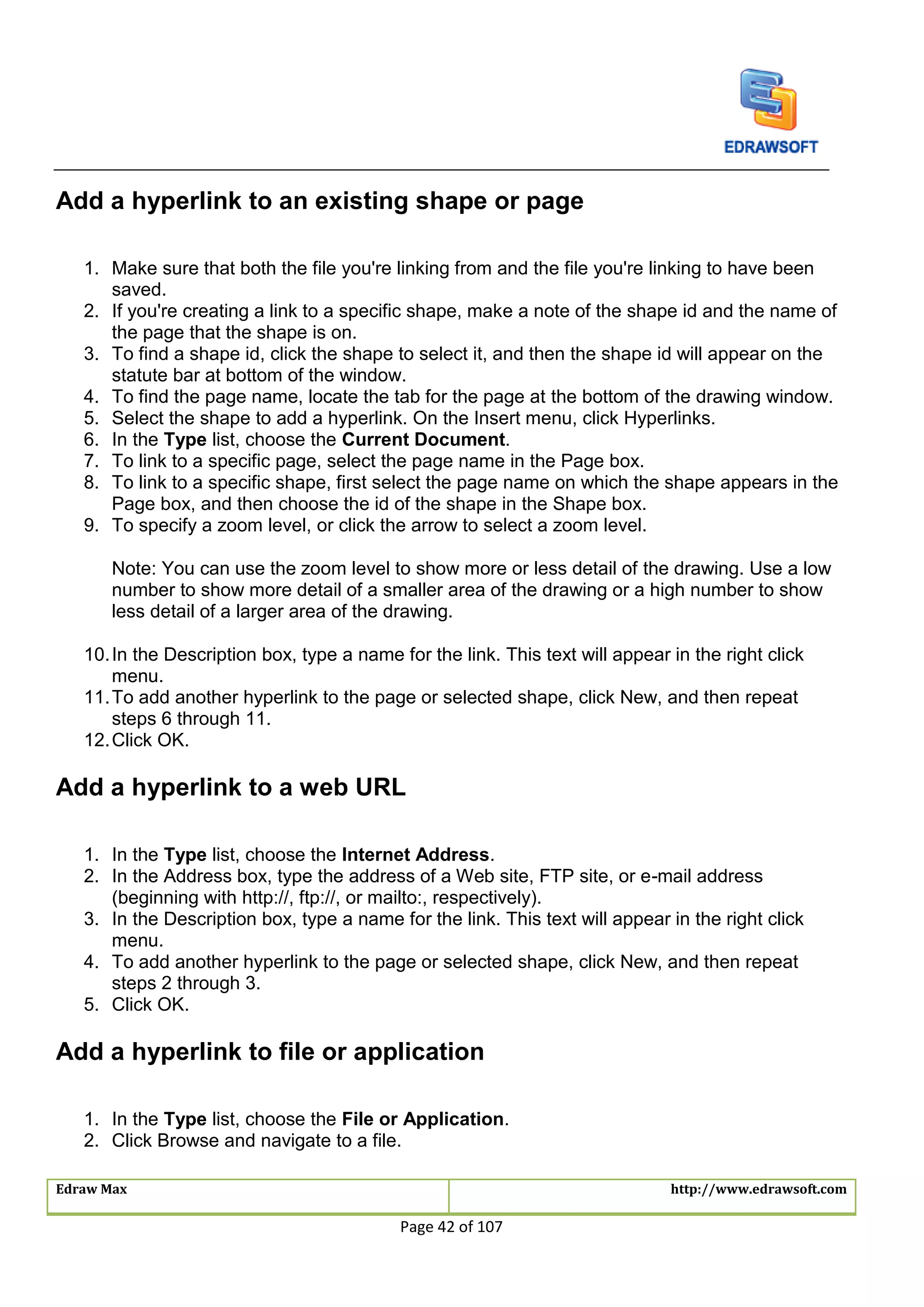 Edraw Max http://www.edrawsoft.com
Page 42 of 107
Add a hyperlink to an existing shape or page
1. Make sure that both the file you're linking from and the file you're linking to have been
saved.
2. If you're creating a link to a specific shape, make a note of the shape id and the name of
the page that the shape is on.
3. To find a shape id, click the shape to select it, and then the shape id will appear on the
statute bar at bottom of the window.
4. To find the page name, locate the tab for the page at the bottom of the drawing window.
5. Select the shape to add a hyperlink. On the Insert menu, click Hyperlinks.
6. In the Type list, choose the Current Document.
7. To link to a specific page, select the page name in the Page box.
8. To link to a specific shape, first select the page name on which the shape appears in the
Page box, and then choose the id of the shape in the Shape box.
9. To specify a zoom level, or click the arrow to select a zoom level.
Note: You can use the zoom level to show more or less detail of the drawing. Use a low
number to show more detail of a smaller area of the drawing or a high number to show
less detail of a larger area of the drawing.
10.In the Description box, type a name for the link. This text will appear in the right click
menu.
11.To add another hyperlink to the page or selected shape, click New, and then repeat
steps 6 through 11.
12.Click OK.
Add a hyperlink to a web URL
1. In the Type list, choose the Internet Address.
2. In the Address box, type the address of a Web site, FTP site, or e-mail address
(beginning with http://, ftp://, or mailto:, respectively).
3. In the Description box, type a name for the link. This text will appear in the right click
menu.
4. To add another hyperlink to the page or selected shape, click New, and then repeat
steps 2 through 3.
5. Click OK.
Add a hyperlink to file or application
1. In the Type list, choose the File or Application.
2. Click Browse and navigate to a file.
 