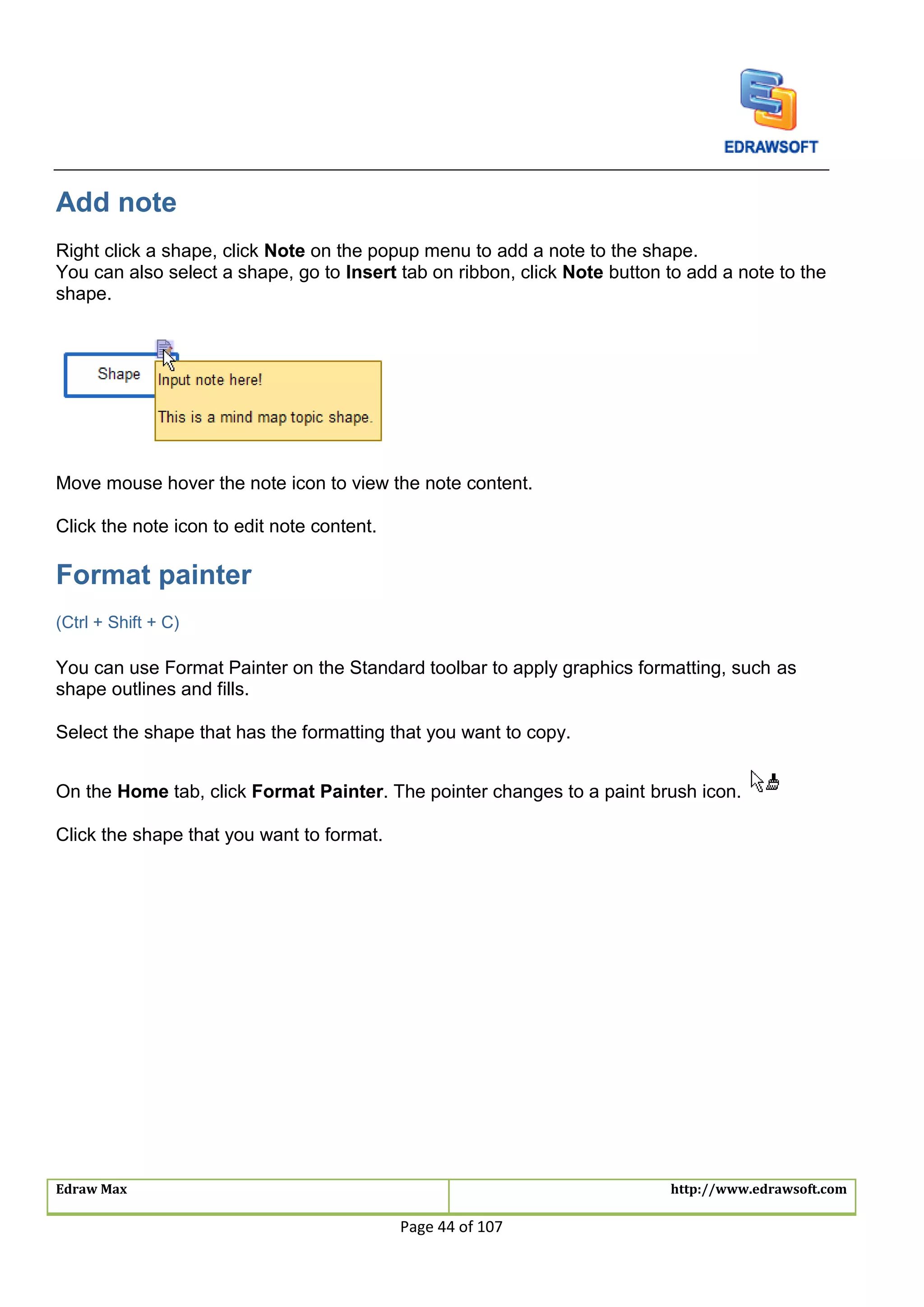 Edraw Max http://www.edrawsoft.com
Page 44 of 107
Add note
Right click a shape, click Note on the popup menu to add a note to the shape.
You can also select a shape, go to Insert tab on ribbon, click Note button to add a note to the
shape.
Move mouse hover the note icon to view the note content.
Click the note icon to edit note content.
Format painter
(Ctrl + Shift + C)
You can use Format Painter on the Standard toolbar to apply graphics formatting, such as
shape outlines and fills.
Select the shape that has the formatting that you want to copy.
On the Home tab, click Format Painter. The pointer changes to a paint brush icon.
Click the shape that you want to format.
 