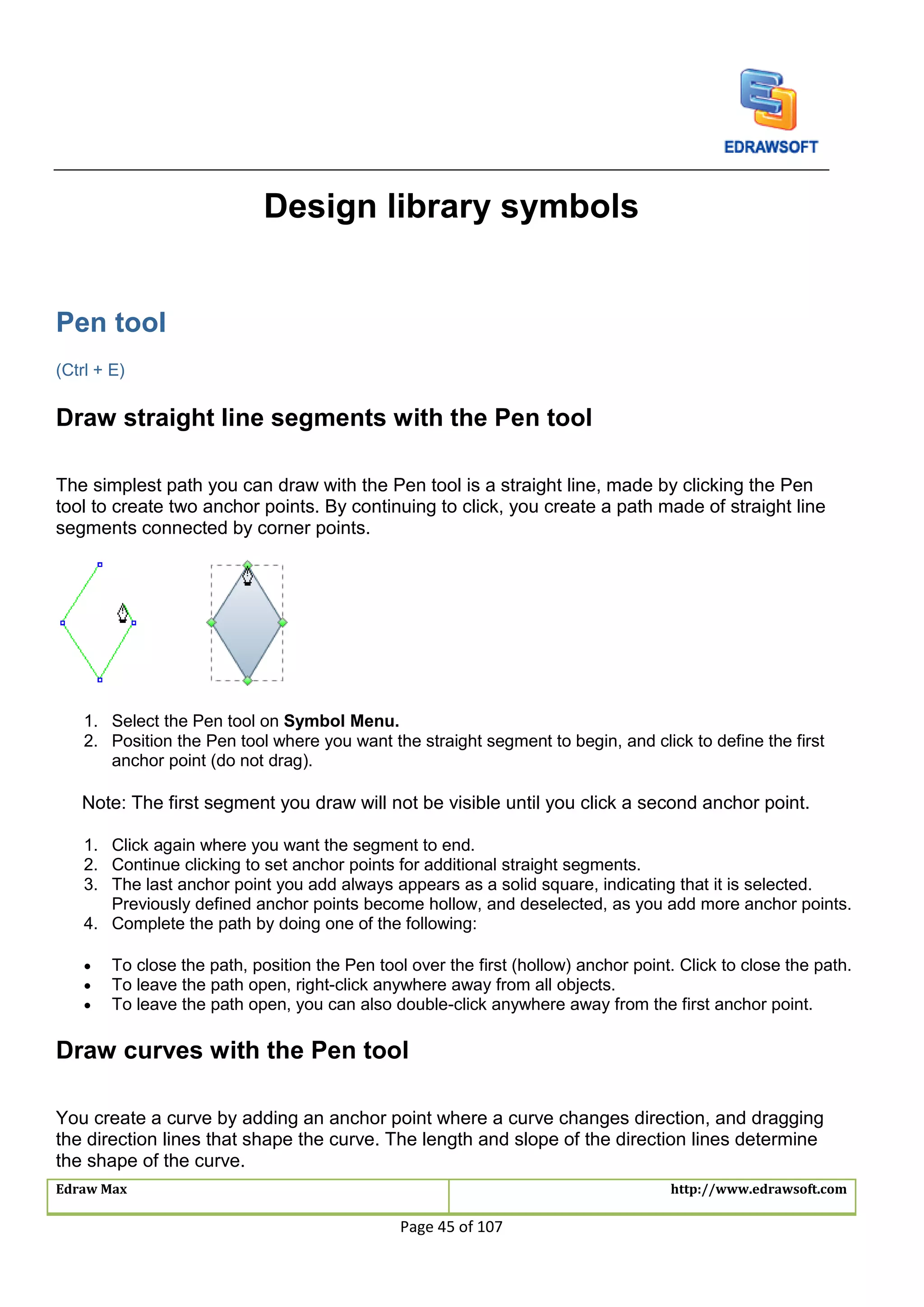 Edraw Max http://www.edrawsoft.com
Page 45 of 107
Design library symbols
Pen tool
(Ctrl + E)
Draw straight line segments with the Pen tool
The simplest path you can draw with the Pen tool is a straight line, made by clicking the Pen
tool to create two anchor points. By continuing to click, you create a path made of straight line
segments connected by corner points.
1. Select the Pen tool on Symbol Menu.
2. Position the Pen tool where you want the straight segment to begin, and click to define the first
anchor point (do not drag).
Note: The first segment you draw will not be visible until you click a second anchor point.
1. Click again where you want the segment to end.
2. Continue clicking to set anchor points for additional straight segments.
3. The last anchor point you add always appears as a solid square, indicating that it is selected.
Previously defined anchor points become hollow, and deselected, as you add more anchor points.
4. Complete the path by doing one of the following:
 To close the path, position the Pen tool over the first (hollow) anchor point. Click to close the path.
 To leave the path open, right-click anywhere away from all objects.
 To leave the path open, you can also double-click anywhere away from the first anchor point.
Draw curves with the Pen tool
You create a curve by adding an anchor point where a curve changes direction, and dragging
the direction lines that shape the curve. The length and slope of the direction lines determine
the shape of the curve.
 