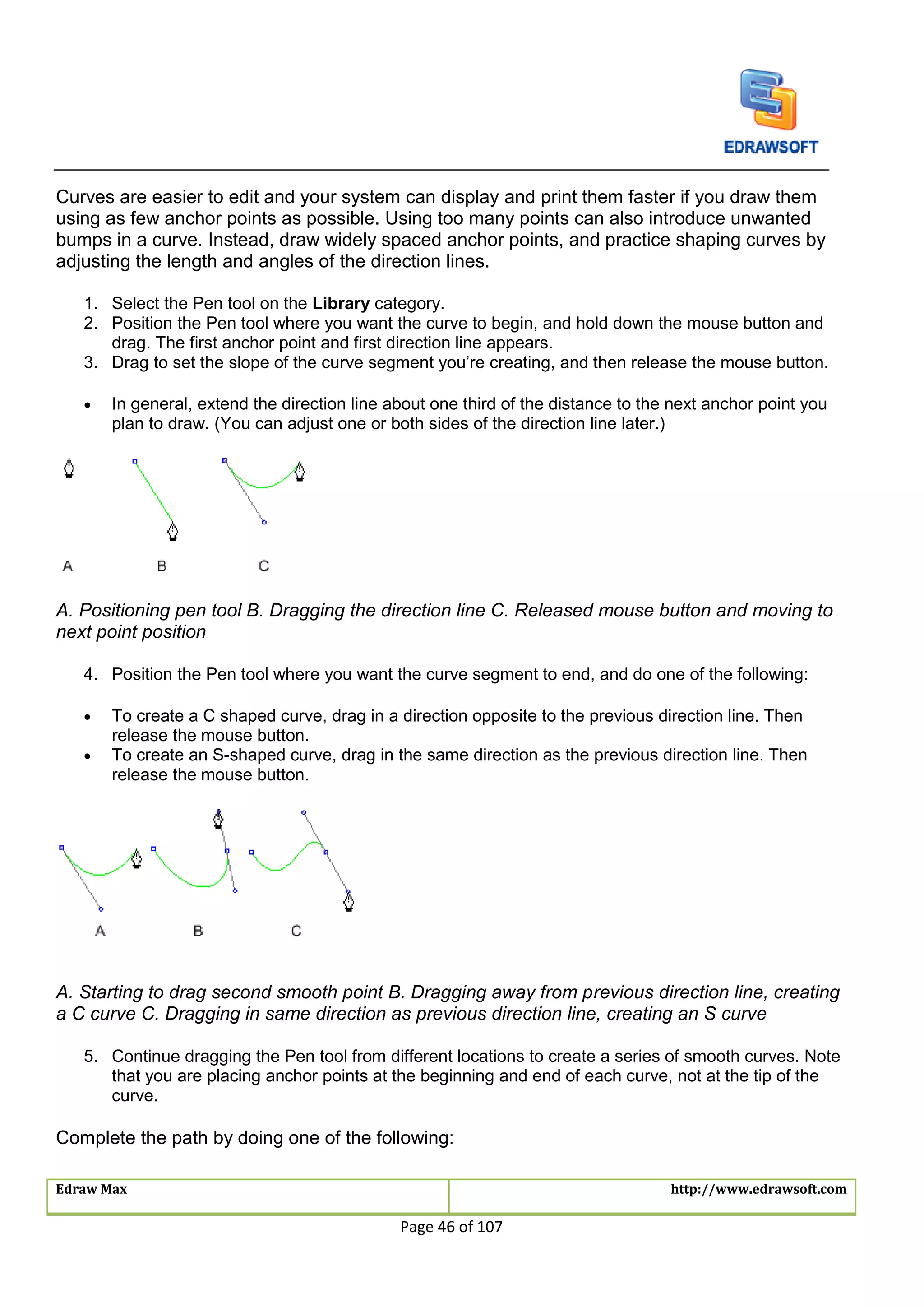 Edraw Max http://www.edrawsoft.com
Page 46 of 107
Curves are easier to edit and your system can display and print them faster if you draw them
using as few anchor points as possible. Using too many points can also introduce unwanted
bumps in a curve. Instead, draw widely spaced anchor points, and practice shaping curves by
adjusting the length and angles of the direction lines.
1. Select the Pen tool on the Library category.
2. Position the Pen tool where you want the curve to begin, and hold down the mouse button and
drag. The first anchor point and first direction line appears.
3. Drag to set the slope of the curve segment you’re creating, and then release the mouse button.
 In general, extend the direction line about one third of the distance to the next anchor point you
plan to draw. (You can adjust one or both sides of the direction line later.)
A. Positioning pen tool B. Dragging the direction line C. Released mouse button and moving to
next point position
4. Position the Pen tool where you want the curve segment to end, and do one of the following:
 To create a C shaped curve, drag in a direction opposite to the previous direction line. Then
release the mouse button.
 To create an S-shaped curve, drag in the same direction as the previous direction line. Then
release the mouse button.
A. Starting to drag second smooth point B. Dragging away from previous direction line, creating
a C curve C. Dragging in same direction as previous direction line, creating an S curve
5. Continue dragging the Pen tool from different locations to create a series of smooth curves. Note
that you are placing anchor points at the beginning and end of each curve, not at the tip of the
curve.
Complete the path by doing one of the following:
 