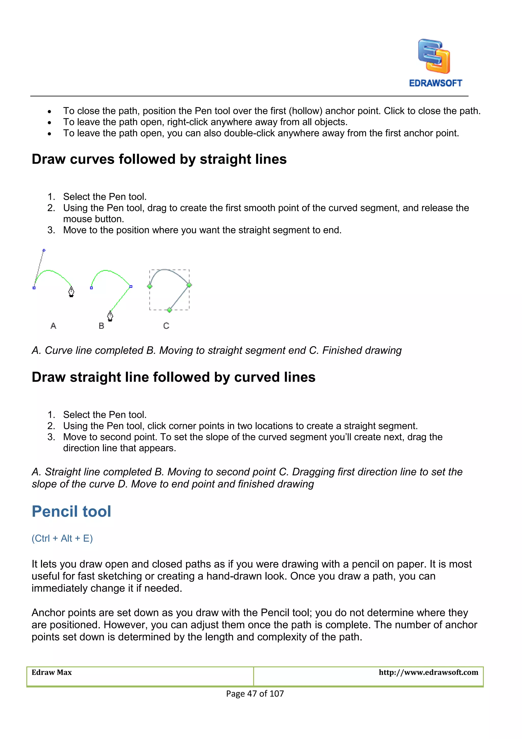 Edraw Max http://www.edrawsoft.com
Page 47 of 107
 To close the path, position the Pen tool over the first (hollow) anchor point. Click to close the path.
 To leave the path open, right-click anywhere away from all objects.
 To leave the path open, you can also double-click anywhere away from the first anchor point.
Draw curves followed by straight lines
1. Select the Pen tool.
2. Using the Pen tool, drag to create the first smooth point of the curved segment, and release the
mouse button.
3. Move to the position where you want the straight segment to end.
A. Curve line completed B. Moving to straight segment end C. Finished drawing
Draw straight line followed by curved lines
1. Select the Pen tool.
2. Using the Pen tool, click corner points in two locations to create a straight segment.
3. Move to second point. To set the slope of the curved segment you’ll create next, drag the
direction line that appears.
A. Straight line completed B. Moving to second point C. Dragging first direction line to set the
slope of the curve D. Move to end point and finished drawing
Pencil tool
(Ctrl + Alt + E)
It lets you draw open and closed paths as if you were drawing with a pencil on paper. It is most
useful for fast sketching or creating a hand-drawn look. Once you draw a path, you can
immediately change it if needed.
Anchor points are set down as you draw with the Pencil tool; you do not determine where they
are positioned. However, you can adjust them once the path is complete. The number of anchor
points set down is determined by the length and complexity of the path.
 
