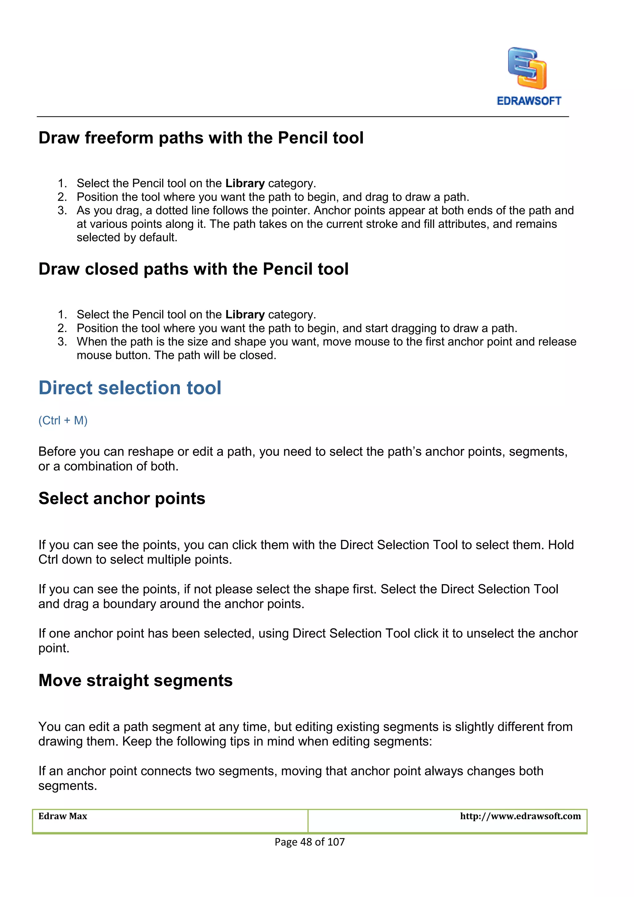 Edraw Max http://www.edrawsoft.com
Page 48 of 107
Draw freeform paths with the Pencil tool
1. Select the Pencil tool on the Library category.
2. Position the tool where you want the path to begin, and drag to draw a path.
3. As you drag, a dotted line follows the pointer. Anchor points appear at both ends of the path and
at various points along it. The path takes on the current stroke and fill attributes, and remains
selected by default.
Draw closed paths with the Pencil tool
1. Select the Pencil tool on the Library category.
2. Position the tool where you want the path to begin, and start dragging to draw a path.
3. When the path is the size and shape you want, move mouse to the first anchor point and release
mouse button. The path will be closed.
Direct selection tool
(Ctrl + M)
Before you can reshape or edit a path, you need to select the path’s anchor points, segments,
or a combination of both.
Select anchor points
If you can see the points, you can click them with the Direct Selection Tool to select them. Hold
Ctrl down to select multiple points.
If you can see the points, if not please select the shape first. Select the Direct Selection Tool
and drag a boundary around the anchor points.
If one anchor point has been selected, using Direct Selection Tool click it to unselect the anchor
point.
Move straight segments
You can edit a path segment at any time, but editing existing segments is slightly different from
drawing them. Keep the following tips in mind when editing segments:
If an anchor point connects two segments, moving that anchor point always changes both
segments.
 