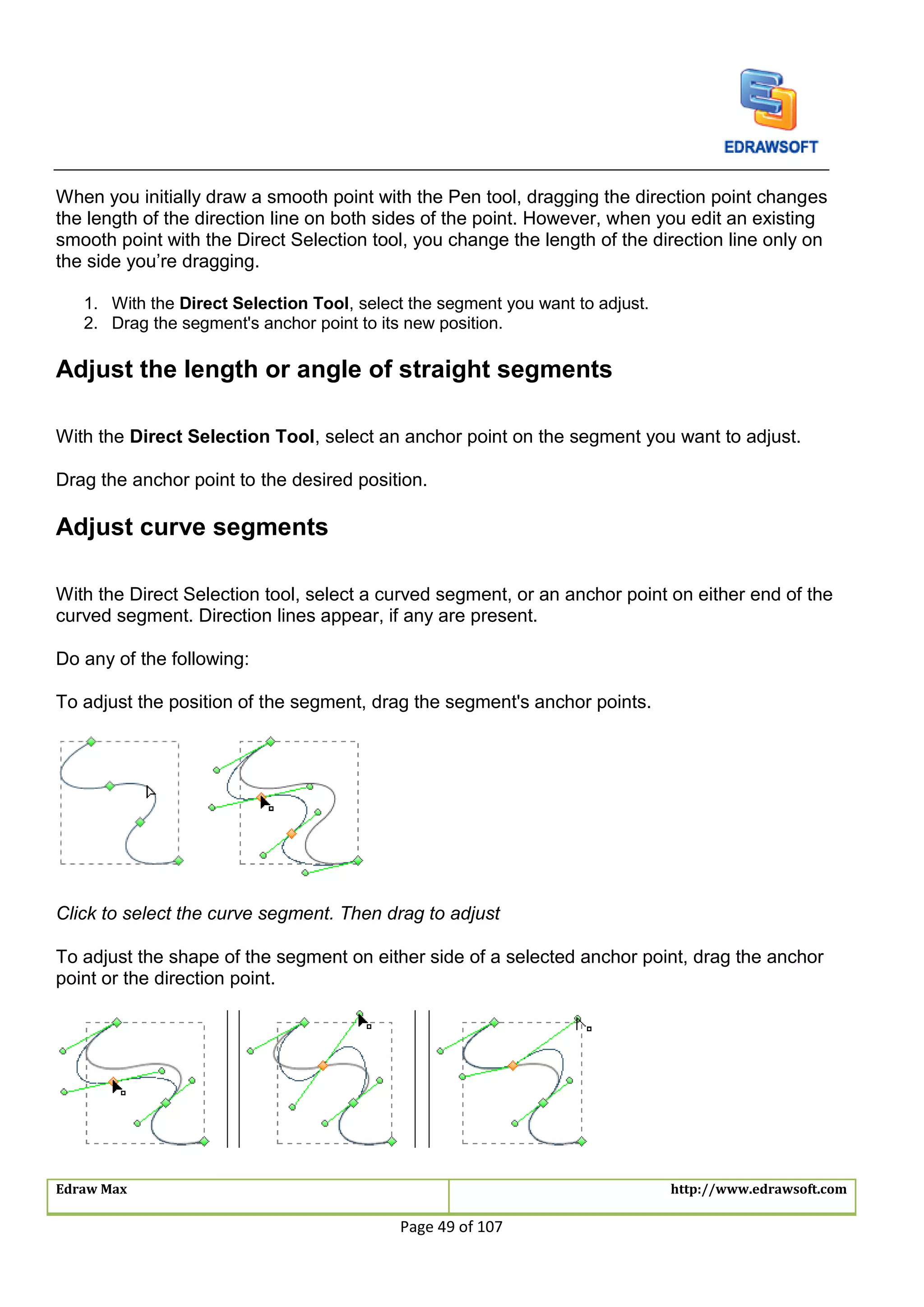 Edraw Max http://www.edrawsoft.com
Page 49 of 107
When you initially draw a smooth point with the Pen tool, dragging the direction point changes
the length of the direction line on both sides of the point. However, when you edit an existing
smooth point with the Direct Selection tool, you change the length of the direction line only on
the side you’re dragging.
1. With the Direct Selection Tool, select the segment you want to adjust.
2. Drag the segment's anchor point to its new position.
Adjust the length or angle of straight segments
With the Direct Selection Tool, select an anchor point on the segment you want to adjust.
Drag the anchor point to the desired position.
Adjust curve segments
With the Direct Selection tool, select a curved segment, or an anchor point on either end of the
curved segment. Direction lines appear, if any are present.
Do any of the following:
To adjust the position of the segment, drag the segment's anchor points.
Click to select the curve segment. Then drag to adjust
To adjust the shape of the segment on either side of a selected anchor point, drag the anchor
point or the direction point.
 
