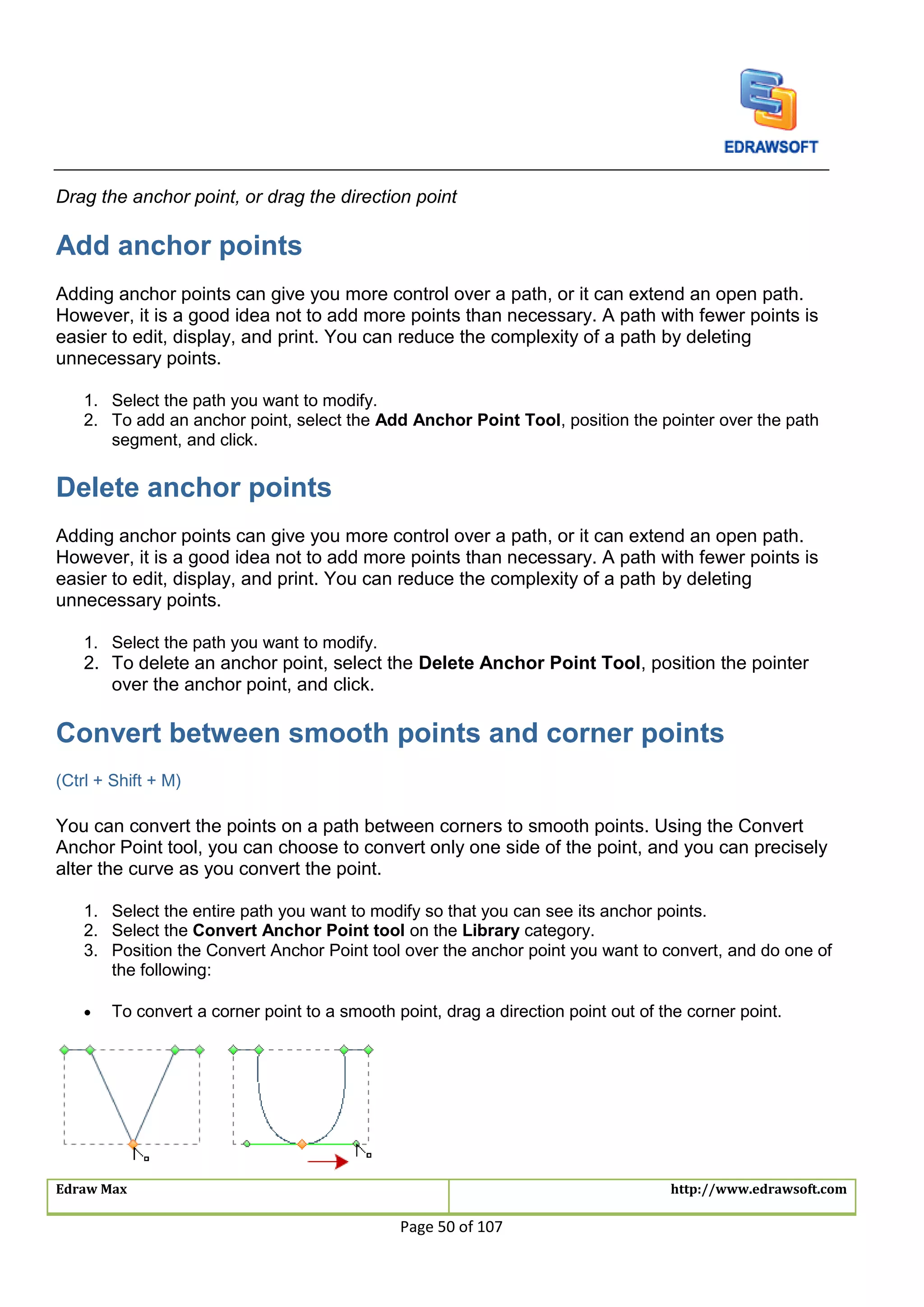 Edraw Max http://www.edrawsoft.com
Page 50 of 107
Drag the anchor point, or drag the direction point
Add anchor points
Adding anchor points can give you more control over a path, or it can extend an open path.
However, it is a good idea not to add more points than necessary. A path with fewer points is
easier to edit, display, and print. You can reduce the complexity of a path by deleting
unnecessary points.
1. Select the path you want to modify.
2. To add an anchor point, select the Add Anchor Point Tool, position the pointer over the path
segment, and click.
Delete anchor points
Adding anchor points can give you more control over a path, or it can extend an open path.
However, it is a good idea not to add more points than necessary. A path with fewer points is
easier to edit, display, and print. You can reduce the complexity of a path by deleting
unnecessary points.
1. Select the path you want to modify.
2. To delete an anchor point, select the Delete Anchor Point Tool, position the pointer
over the anchor point, and click.
Convert between smooth points and corner points
(Ctrl + Shift + M)
You can convert the points on a path between corners to smooth points. Using the Convert
Anchor Point tool, you can choose to convert only one side of the point, and you can precisely
alter the curve as you convert the point.
1. Select the entire path you want to modify so that you can see its anchor points.
2. Select the Convert Anchor Point tool on the Library category.
3. Position the Convert Anchor Point tool over the anchor point you want to convert, and do one of
the following:
 To convert a corner point to a smooth point, drag a direction point out of the corner point.
 