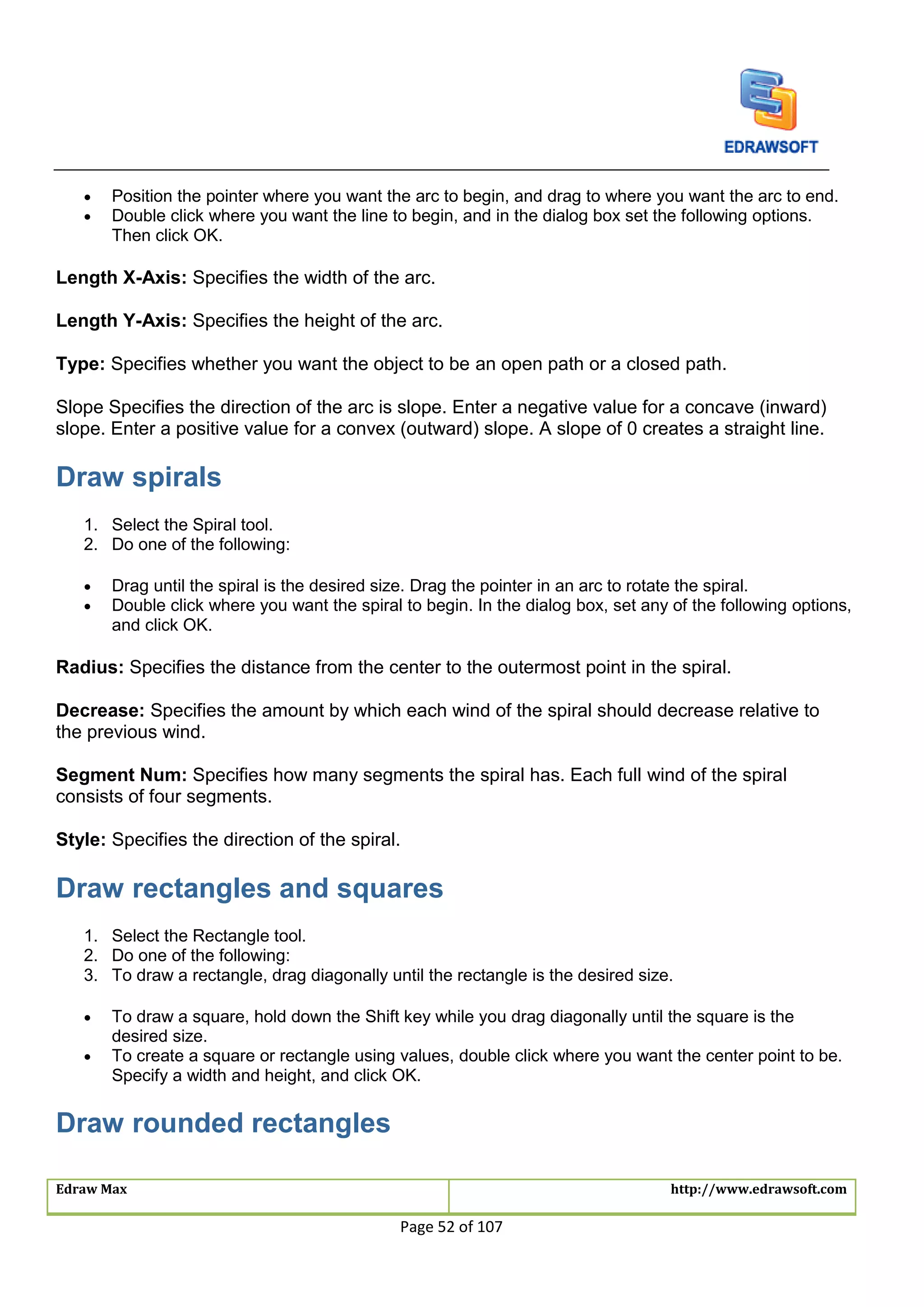 Edraw Max http://www.edrawsoft.com
Page 52 of 107
 Position the pointer where you want the arc to begin, and drag to where you want the arc to end.
 Double click where you want the line to begin, and in the dialog box set the following options.
Then click OK.
Length X-Axis: Specifies the width of the arc.
Length Y-Axis: Specifies the height of the arc.
Type: Specifies whether you want the object to be an open path or a closed path.
Slope Specifies the direction of the arc is slope. Enter a negative value for a concave (inward)
slope. Enter a positive value for a convex (outward) slope. A slope of 0 creates a straight line.
Draw spirals
1. Select the Spiral tool.
2. Do one of the following:
 Drag until the spiral is the desired size. Drag the pointer in an arc to rotate the spiral.
 Double click where you want the spiral to begin. In the dialog box, set any of the following options,
and click OK.
Radius: Specifies the distance from the center to the outermost point in the spiral.
Decrease: Specifies the amount by which each wind of the spiral should decrease relative to
the previous wind.
Segment Num: Specifies how many segments the spiral has. Each full wind of the spiral
consists of four segments.
Style: Specifies the direction of the spiral.
Draw rectangles and squares
1. Select the Rectangle tool.
2. Do one of the following:
3. To draw a rectangle, drag diagonally until the rectangle is the desired size.
 To draw a square, hold down the Shift key while you drag diagonally until the square is the
desired size.
 To create a square or rectangle using values, double click where you want the center point to be.
Specify a width and height, and click OK.
Draw rounded rectangles
 