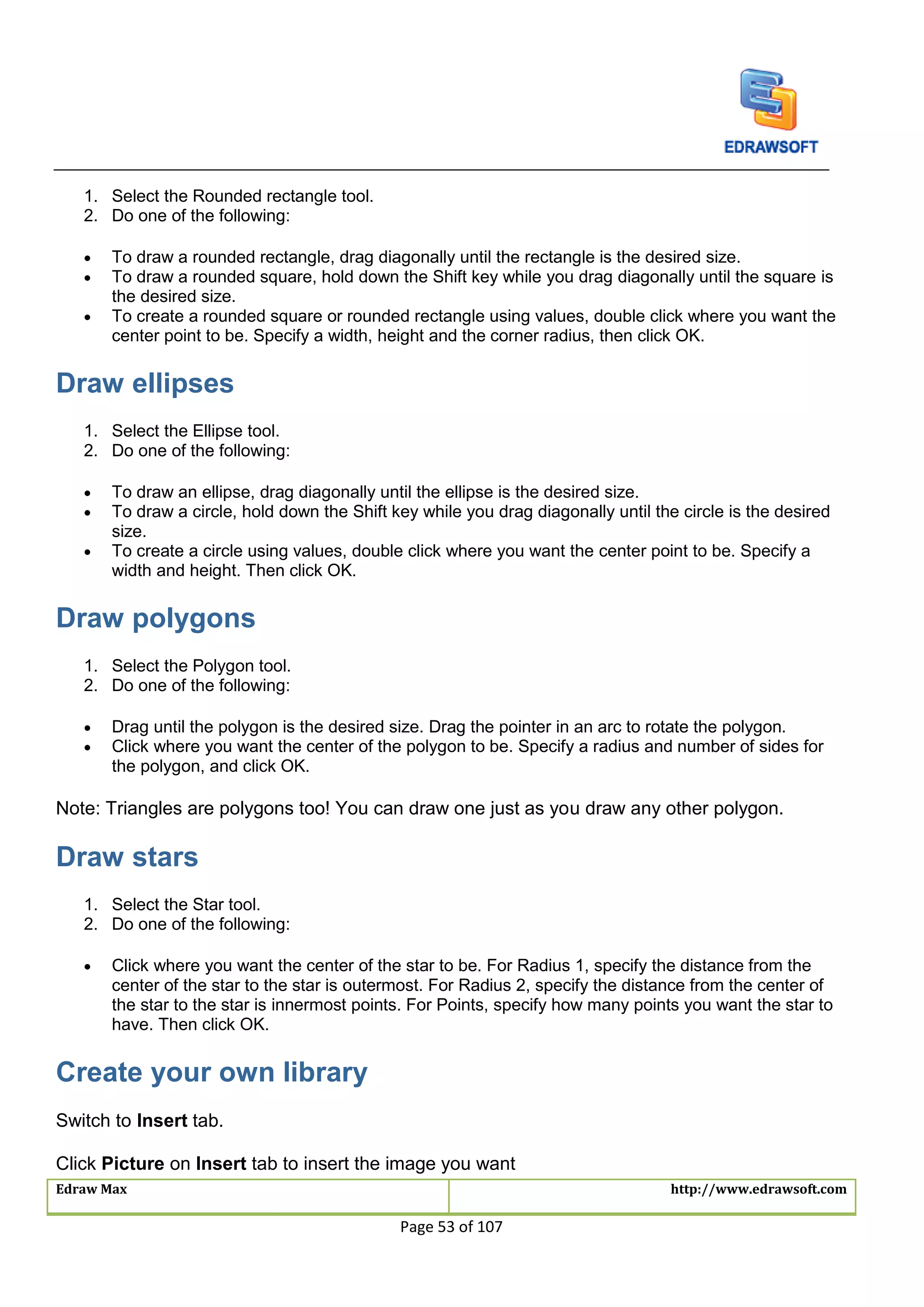 Edraw Max http://www.edrawsoft.com
Page 53 of 107
1. Select the Rounded rectangle tool.
2. Do one of the following:
 To draw a rounded rectangle, drag diagonally until the rectangle is the desired size.
 To draw a rounded square, hold down the Shift key while you drag diagonally until the square is
the desired size.
 To create a rounded square or rounded rectangle using values, double click where you want the
center point to be. Specify a width, height and the corner radius, then click OK.
Draw ellipses
1. Select the Ellipse tool.
2. Do one of the following:
 To draw an ellipse, drag diagonally until the ellipse is the desired size.
 To draw a circle, hold down the Shift key while you drag diagonally until the circle is the desired
size.
 To create a circle using values, double click where you want the center point to be. Specify a
width and height. Then click OK.
Draw polygons
1. Select the Polygon tool.
2. Do one of the following:
 Drag until the polygon is the desired size. Drag the pointer in an arc to rotate the polygon.
 Click where you want the center of the polygon to be. Specify a radius and number of sides for
the polygon, and click OK.
Note: Triangles are polygons too! You can draw one just as you draw any other polygon.
Draw stars
1. Select the Star tool.
2. Do one of the following:
 Click where you want the center of the star to be. For Radius 1, specify the distance from the
center of the star to the star is outermost. For Radius 2, specify the distance from the center of
the star to the star is innermost points. For Points, specify how many points you want the star to
have. Then click OK.
Create your own library
Switch to Insert tab.
Click Picture on Insert tab to insert the image you want
 