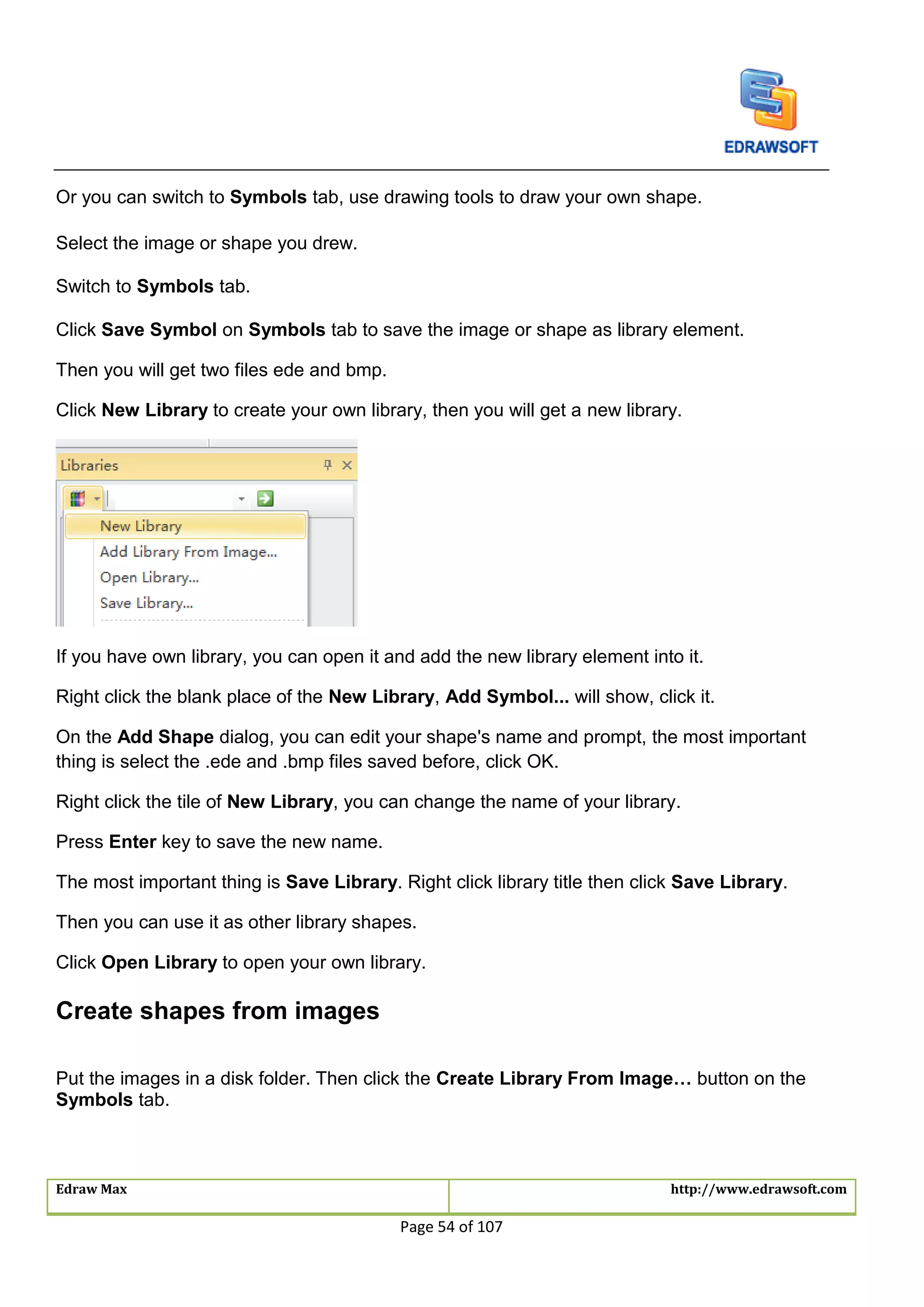 Edraw Max http://www.edrawsoft.com
Page 54 of 107
Or you can switch to Symbols tab, use drawing tools to draw your own shape.
Select the image or shape you drew.
Switch to Symbols tab.
Click Save Symbol on Symbols tab to save the image or shape as library element.
Then you will get two files ede and bmp.
Click New Library to create your own library, then you will get a new library.
If you have own library, you can open it and add the new library element into it.
Right click the blank place of the New Library, Add Symbol... will show, click it.
On the Add Shape dialog, you can edit your shape's name and prompt, the most important
thing is select the .ede and .bmp files saved before, click OK.
Right click the tile of New Library, you can change the name of your library.
Press Enter key to save the new name.
The most important thing is Save Library. Right click library title then click Save Library.
Then you can use it as other library shapes.
Click Open Library to open your own library.
Create shapes from images
Put the images in a disk folder. Then click the Create Library From Image… button on the
Symbols tab.
 