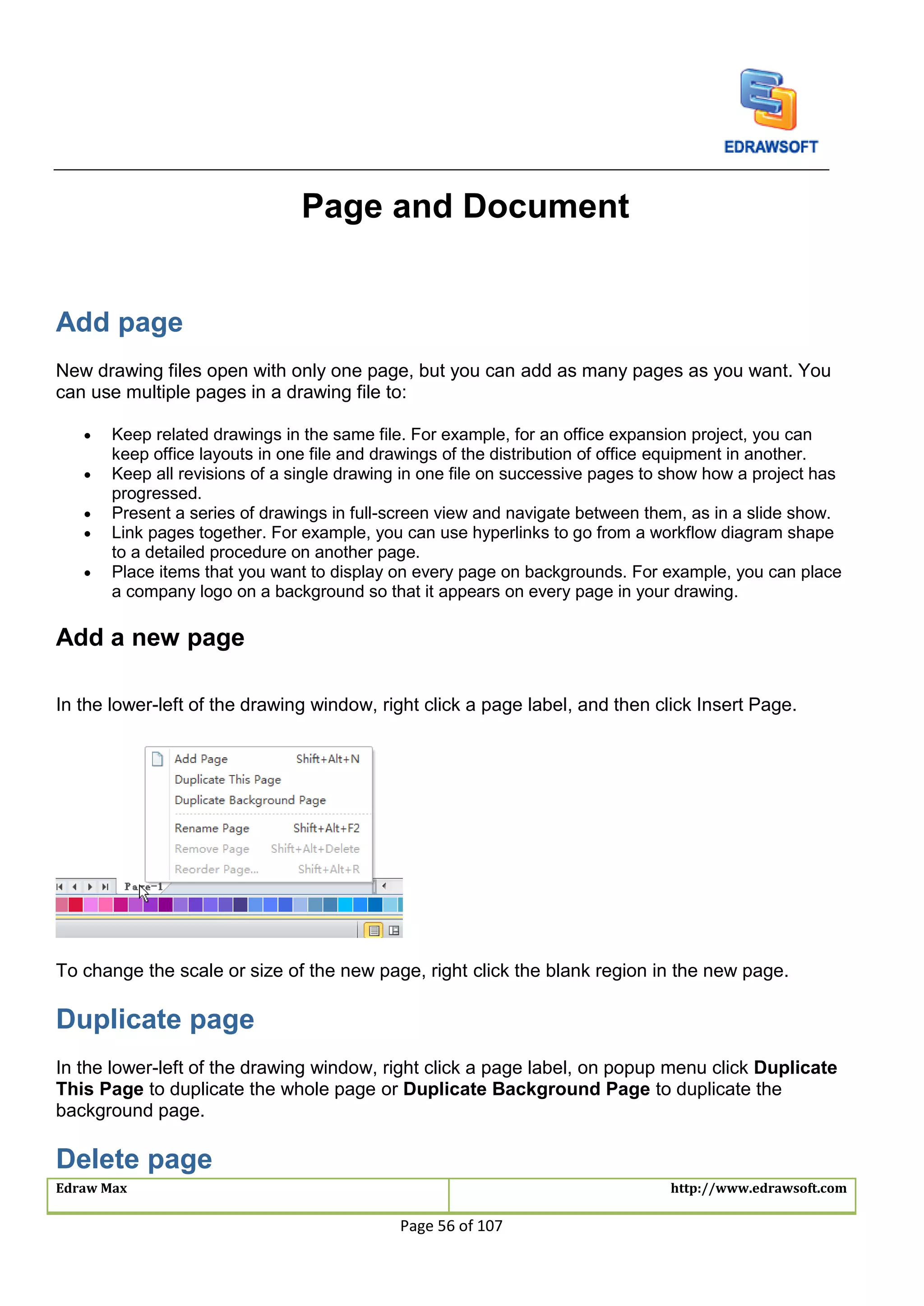Edraw Max http://www.edrawsoft.com
Page 56 of 107
Page and Document
Add page
New drawing files open with only one page, but you can add as many pages as you want. You
can use multiple pages in a drawing file to:
 Keep related drawings in the same file. For example, for an office expansion project, you can
keep office layouts in one file and drawings of the distribution of office equipment in another.
 Keep all revisions of a single drawing in one file on successive pages to show how a project has
progressed.
 Present a series of drawings in full-screen view and navigate between them, as in a slide show.
 Link pages together. For example, you can use hyperlinks to go from a workflow diagram shape
to a detailed procedure on another page.
 Place items that you want to display on every page on backgrounds. For example, you can place
a company logo on a background so that it appears on every page in your drawing.
Add a new page
In the lower-left of the drawing window, right click a page label, and then click Insert Page.
To change the scale or size of the new page, right click the blank region in the new page.
Duplicate page
In the lower-left of the drawing window, right click a page label, on popup menu click Duplicate
This Page to duplicate the whole page or Duplicate Background Page to duplicate the
background page.
Delete page
 