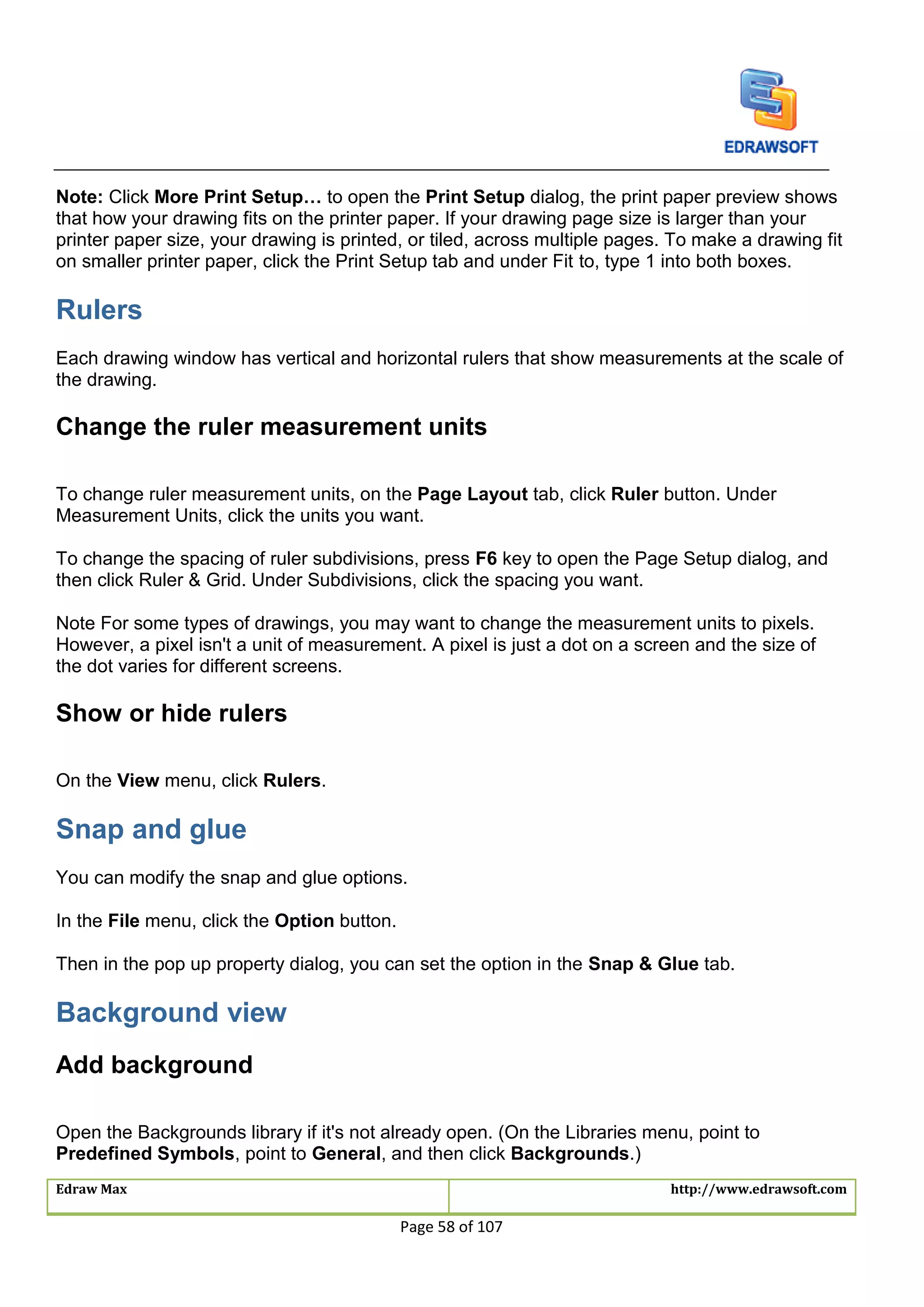 Edraw Max http://www.edrawsoft.com
Page 58 of 107
Note: Click More Print Setup… to open the Print Setup dialog, the print paper preview shows
that how your drawing fits on the printer paper. If your drawing page size is larger than your
printer paper size, your drawing is printed, or tiled, across multiple pages. To make a drawing fit
on smaller printer paper, click the Print Setup tab and under Fit to, type 1 into both boxes.
Rulers
Each drawing window has vertical and horizontal rulers that show measurements at the scale of
the drawing.
Change the ruler measurement units
To change ruler measurement units, on the Page Layout tab, click Ruler button. Under
Measurement Units, click the units you want.
To change the spacing of ruler subdivisions, press F6 key to open the Page Setup dialog, and
then click Ruler & Grid. Under Subdivisions, click the spacing you want.
Note For some types of drawings, you may want to change the measurement units to pixels.
However, a pixel isn't a unit of measurement. A pixel is just a dot on a screen and the size of
the dot varies for different screens.
Show or hide rulers
On the View menu, click Rulers.
Snap and glue
You can modify the snap and glue options.
In the File menu, click the Option button.
Then in the pop up property dialog, you can set the option in the Snap & Glue tab.
Background view
Add background
Open the Backgrounds library if it's not already open. (On the Libraries menu, point to
Predefined Symbols, point to General, and then click Backgrounds.)
 