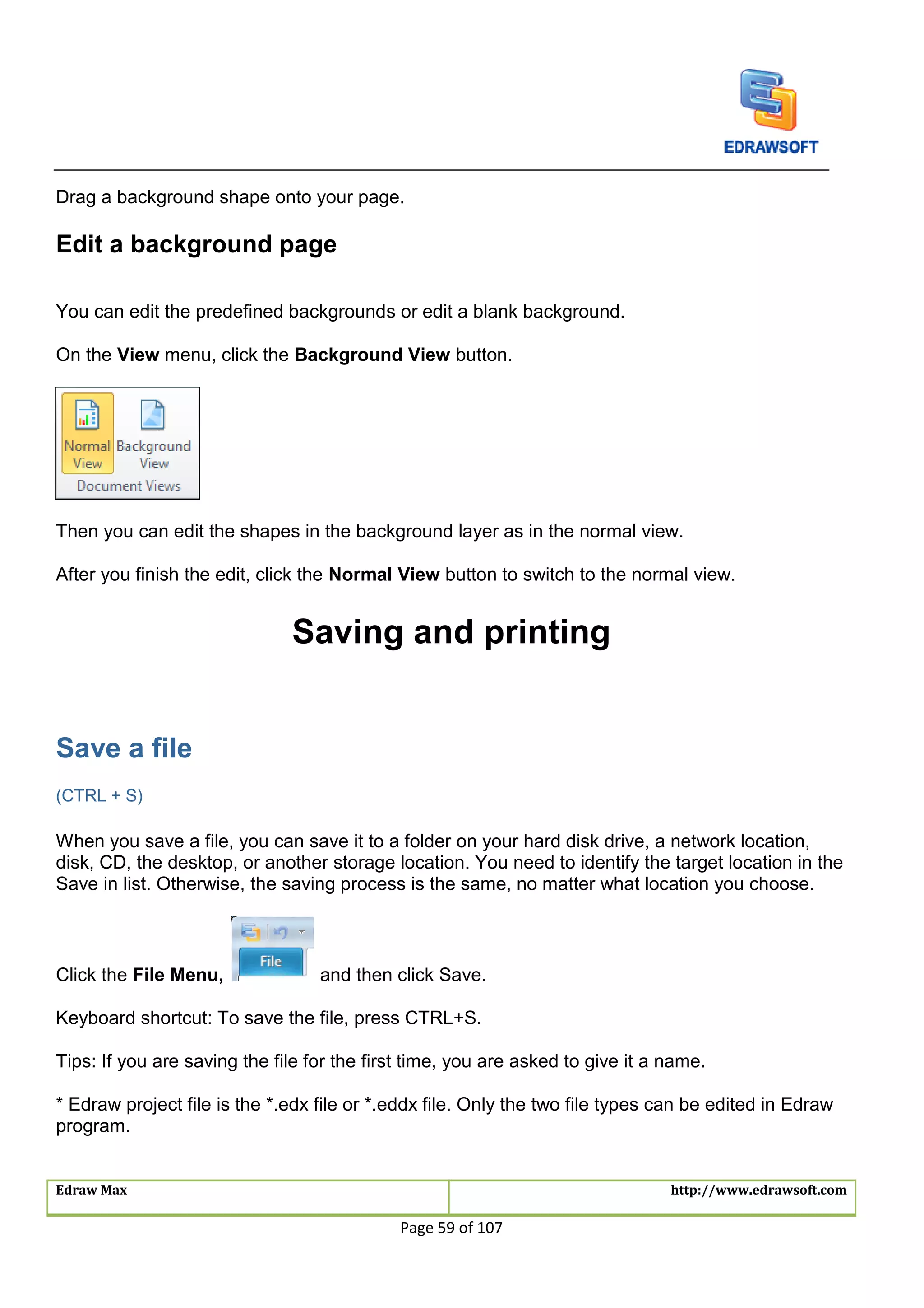 Edraw Max http://www.edrawsoft.com
Page 59 of 107
Drag a background shape onto your page.
Edit a background page
You can edit the predefined backgrounds or edit a blank background.
On the View menu, click the Background View button.
Then you can edit the shapes in the background layer as in the normal view.
After you finish the edit, click the Normal View button to switch to the normal view.
Saving and printing
Save a file
(CTRL + S)
When you save a file, you can save it to a folder on your hard disk drive, a network location,
disk, CD, the desktop, or another storage location. You need to identify the target location in the
Save in list. Otherwise, the saving process is the same, no matter what location you choose.
Click the File Menu, and then click Save.
Keyboard shortcut: To save the file, press CTRL+S.
Tips: If you are saving the file for the first time, you are asked to give it a name.
* Edraw project file is the *.edx file or *.eddx file. Only the two file types can be edited in Edraw
program.
 
