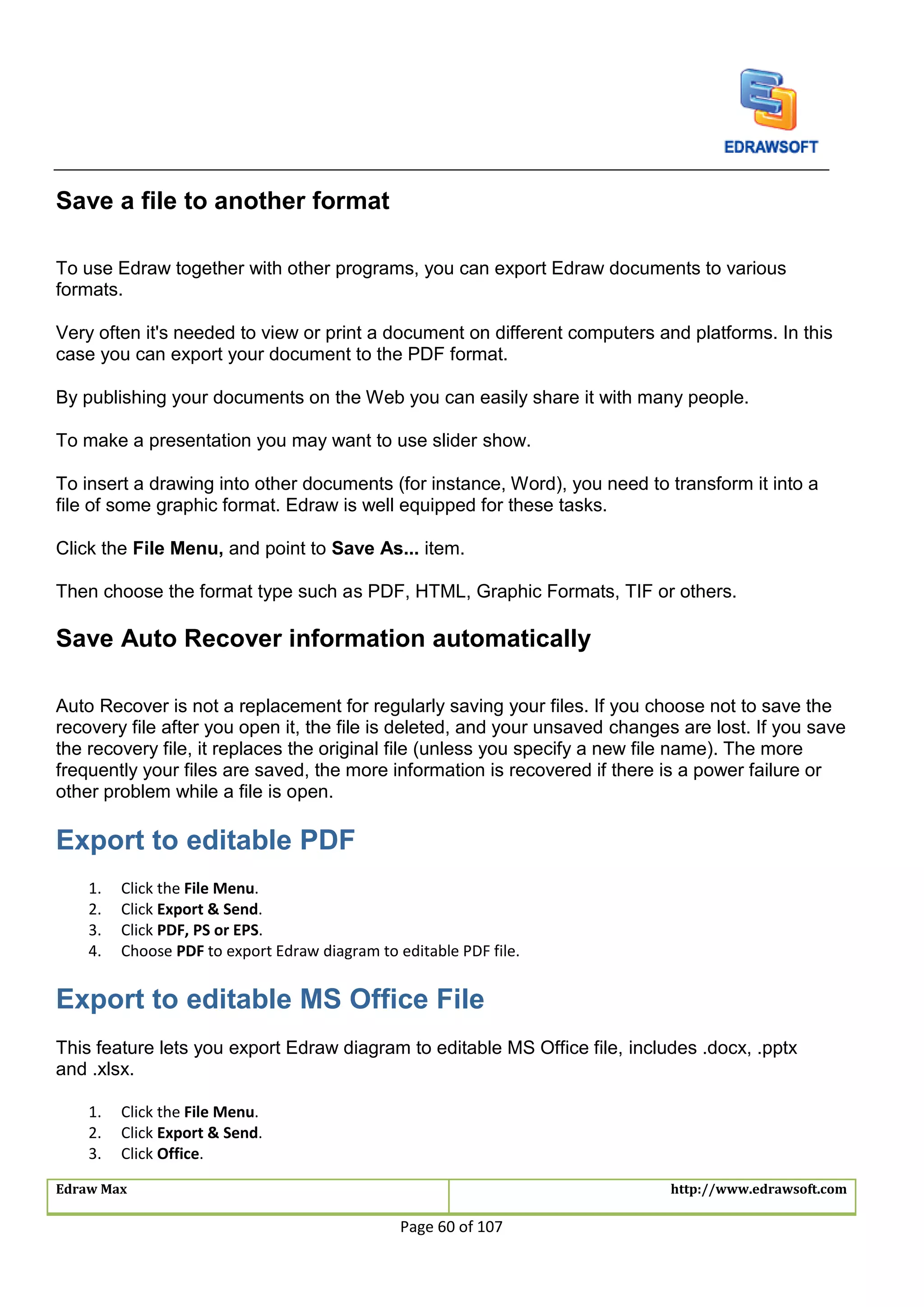 Edraw Max http://www.edrawsoft.com
Page 60 of 107
Save a file to another format
To use Edraw together with other programs, you can export Edraw documents to various
formats.
Very often it's needed to view or print a document on different computers and platforms. In this
case you can export your document to the PDF format.
By publishing your documents on the Web you can easily share it with many people.
To make a presentation you may want to use slider show.
To insert a drawing into other documents (for instance, Word), you need to transform it into a
file of some graphic format. Edraw is well equipped for these tasks.
Click the File Menu, and point to Save As... item.
Then choose the format type such as PDF, HTML, Graphic Formats, TIF or others.
Save Auto Recover information automatically
Auto Recover is not a replacement for regularly saving your files. If you choose not to save the
recovery file after you open it, the file is deleted, and your unsaved changes are lost. If you save
the recovery file, it replaces the original file (unless you specify a new file name). The more
frequently your files are saved, the more information is recovered if there is a power failure or
other problem while a file is open.
Export to editable PDF
1. Click the File Menu.
2. Click Export & Send.
3. Click PDF, PS or EPS.
4. Choose PDF to export Edraw diagram to editable PDF file.
Export to editable MS Office File
This feature lets you export Edraw diagram to editable MS Office file, includes .docx, .pptx
and .xlsx.
1. Click the File Menu.
2. Click Export & Send.
3. Click Office.
 