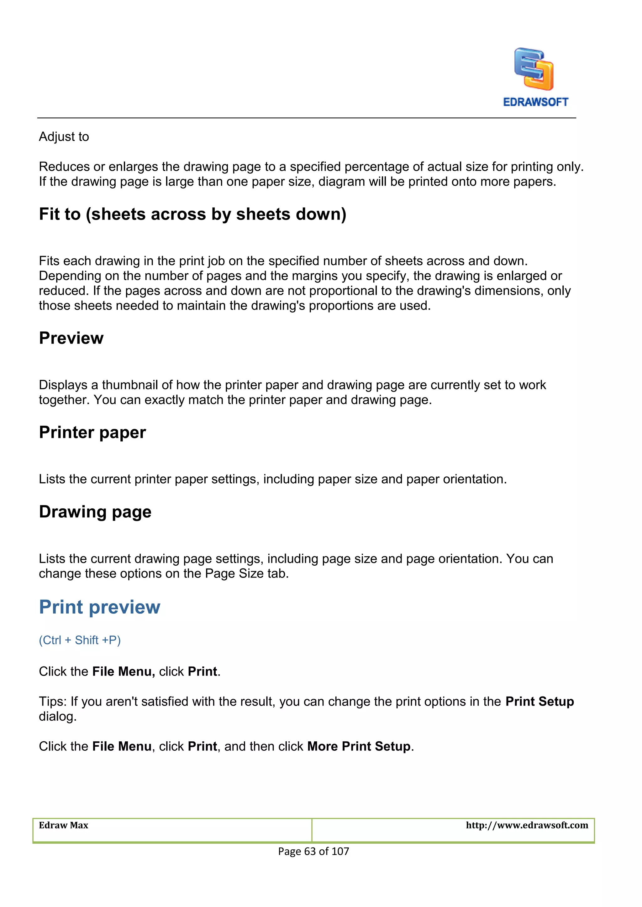 Edraw Max http://www.edrawsoft.com
Page 63 of 107
Adjust to
Reduces or enlarges the drawing page to a specified percentage of actual size for printing only.
If the drawing page is large than one paper size, diagram will be printed onto more papers.
Fit to (sheets across by sheets down)
Fits each drawing in the print job on the specified number of sheets across and down.
Depending on the number of pages and the margins you specify, the drawing is enlarged or
reduced. If the pages across and down are not proportional to the drawing's dimensions, only
those sheets needed to maintain the drawing's proportions are used.
Preview
Displays a thumbnail of how the printer paper and drawing page are currently set to work
together. You can exactly match the printer paper and drawing page.
Printer paper
Lists the current printer paper settings, including paper size and paper orientation.
Drawing page
Lists the current drawing page settings, including page size and page orientation. You can
change these options on the Page Size tab.
Print preview
(Ctrl + Shift +P)
Click the File Menu, click Print.
Tips: If you aren't satisfied with the result, you can change the print options in the Print Setup
dialog.
Click the File Menu, click Print, and then click More Print Setup.
 