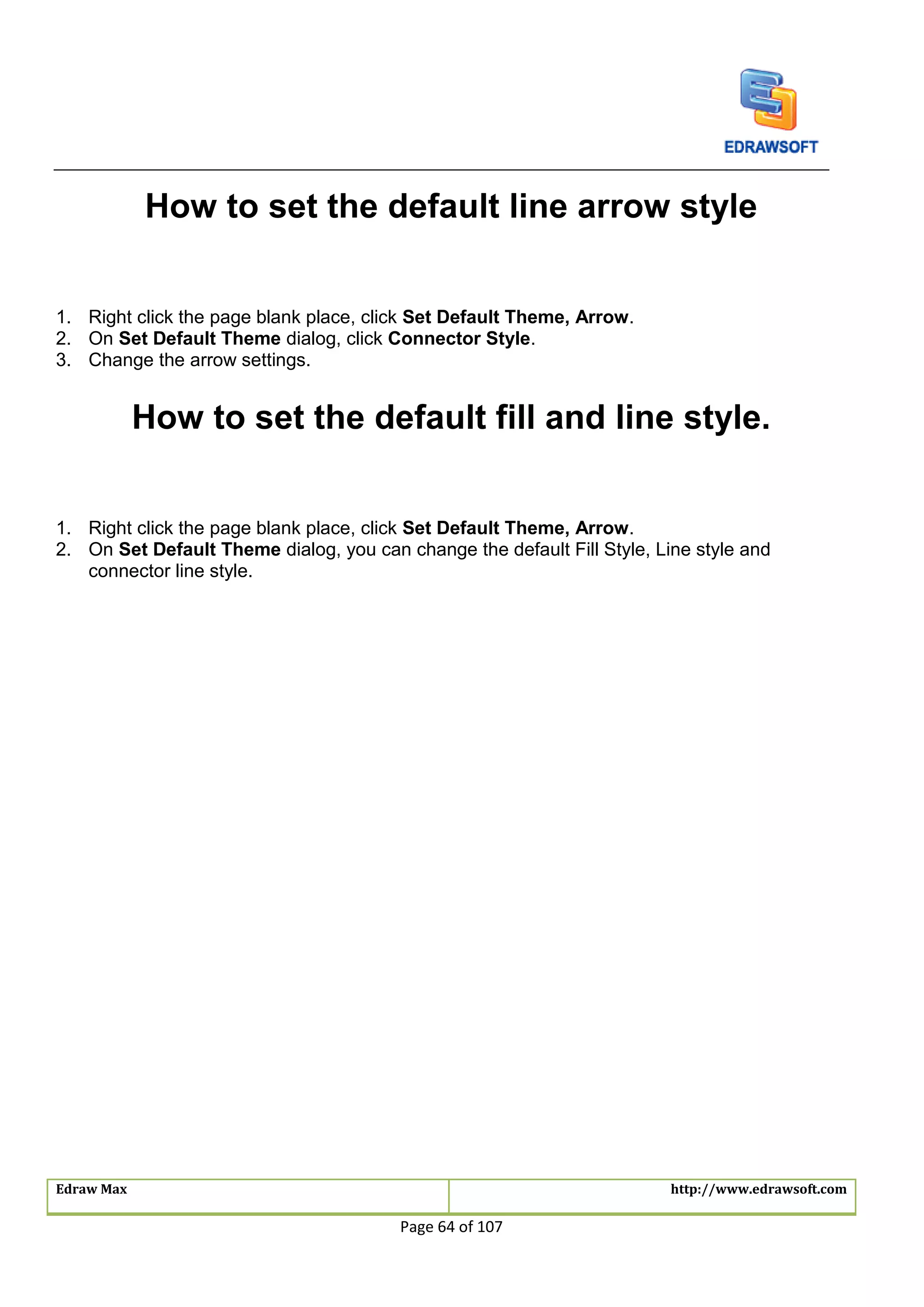 Edraw Max http://www.edrawsoft.com
Page 64 of 107
How to set the default line arrow style
1. Right click the page blank place, click Set Default Theme, Arrow.
2. On Set Default Theme dialog, click Connector Style.
3. Change the arrow settings.
How to set the default fill and line style.
1. Right click the page blank place, click Set Default Theme, Arrow.
2. On Set Default Theme dialog, you can change the default Fill Style, Line style and
connector line style.
 