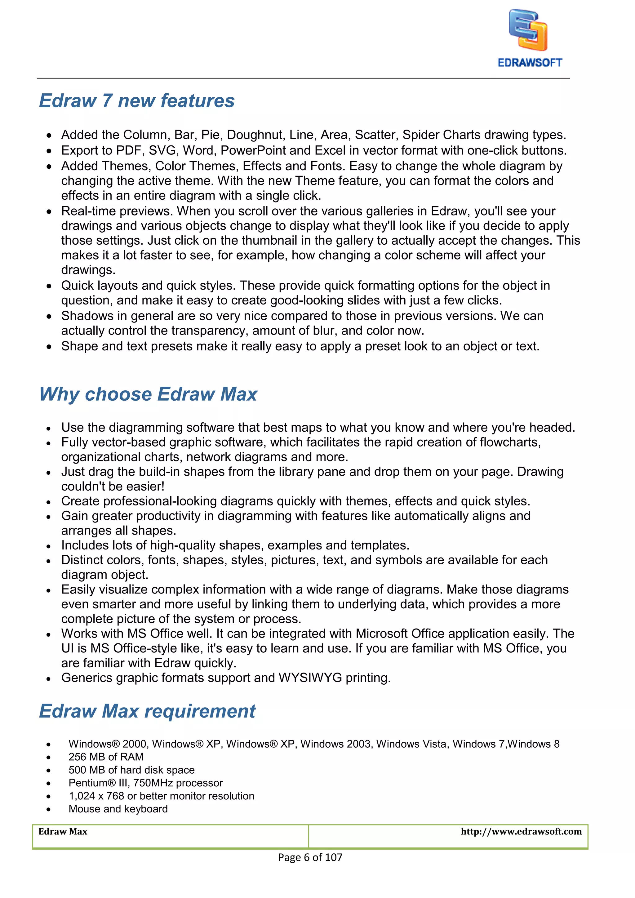 Edraw Max http://www.edrawsoft.com
Page 6 of 107
Edraw 7 new features
 Added the Column, Bar, Pie, Doughnut, Line, Area, Scatter, Spider Charts drawing types.
 Export to PDF, SVG, Word, PowerPoint and Excel in vector format with one-click buttons.
 Added Themes, Color Themes, Effects and Fonts. Easy to change the whole diagram by
changing the active theme. With the new Theme feature, you can format the colors and
effects in an entire diagram with a single click.
 Real-time previews. When you scroll over the various galleries in Edraw, you'll see your
drawings and various objects change to display what they'll look like if you decide to apply
those settings. Just click on the thumbnail in the gallery to actually accept the changes. This
makes it a lot faster to see, for example, how changing a color scheme will affect your
drawings.
 Quick layouts and quick styles. These provide quick formatting options for the object in
question, and make it easy to create good-looking slides with just a few clicks.
 Shadows in general are so very nice compared to those in previous versions. We can
actually control the transparency, amount of blur, and color now.
 Shape and text presets make it really easy to apply a preset look to an object or text.
Why choose Edraw Max
 Use the diagramming software that best maps to what you know and where you're headed.
 Fully vector-based graphic software, which facilitates the rapid creation of flowcharts,
organizational charts, network diagrams and more.
 Just drag the build-in shapes from the library pane and drop them on your page. Drawing
couldn't be easier!
 Create professional-looking diagrams quickly with themes, effects and quick styles.
 Gain greater productivity in diagramming with features like automatically aligns and
arranges all shapes.
 Includes lots of high-quality shapes, examples and templates.
 Distinct colors, fonts, shapes, styles, pictures, text, and symbols are available for each
diagram object.
 Easily visualize complex information with a wide range of diagrams. Make those diagrams
even smarter and more useful by linking them to underlying data, which provides a more
complete picture of the system or process.
 Works with MS Office well. It can be integrated with Microsoft Office application easily. The
UI is MS Office-style like, it's easy to learn and use. If you are familiar with MS Office, you
are familiar with Edraw quickly.
 Generics graphic formats support and WYSIWYG printing.
Edraw Max requirement
 Windows® 2000, Windows® XP, Windows® XP, Windows 2003, Windows Vista, Windows 7,Windows 8
 256 MB of RAM
 500 MB of hard disk space
 Pentium® III, 750MHz processor
 1,024 x 768 or better monitor resolution
 Mouse and keyboard
 