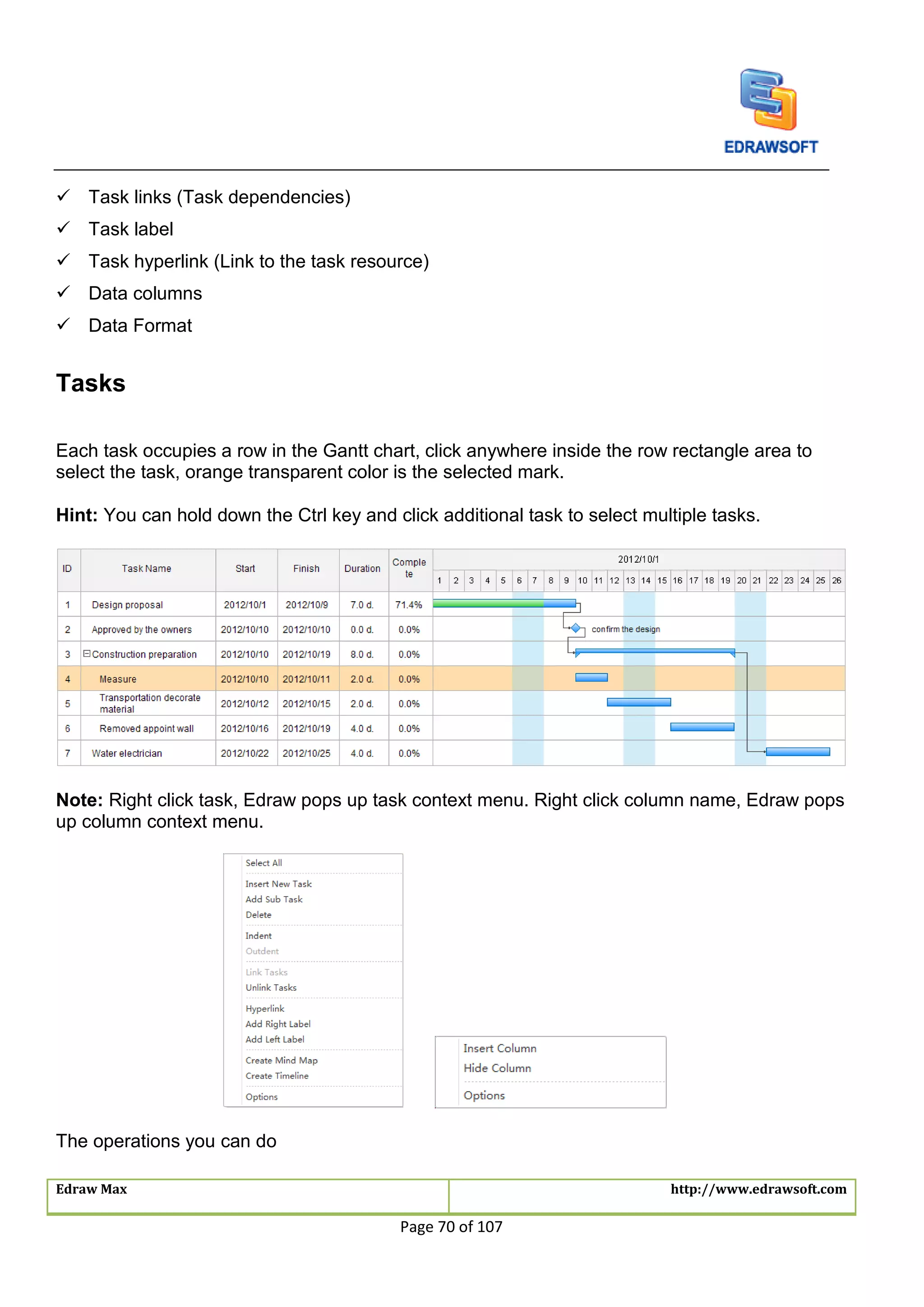 Edraw Max http://www.edrawsoft.com
Page 70 of 107
 Task links (Task dependencies)
 Task label
 Task hyperlink (Link to the task resource)
 Data columns
 Data Format
Tasks
Each task occupies a row in the Gantt chart, click anywhere inside the row rectangle area to
select the task, orange transparent color is the selected mark.
Hint: You can hold down the Ctrl key and click additional task to select multiple tasks.
Note: Right click task, Edraw pops up task context menu. Right click column name, Edraw pops
up column context menu.
The operations you can do
 