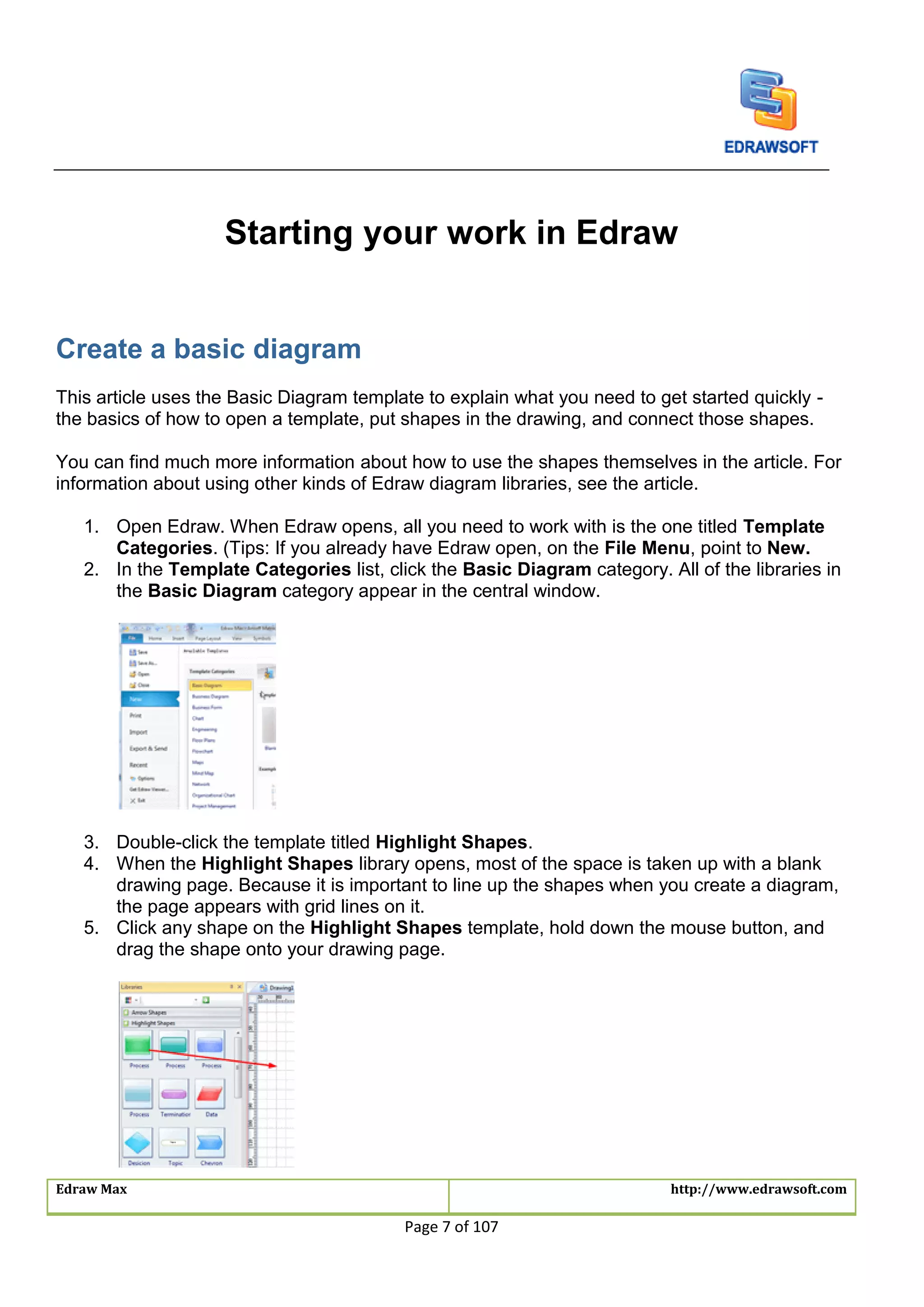 Edraw Max http://www.edrawsoft.com
Page 7 of 107
Starting your work in Edraw
Create a basic diagram
This article uses the Basic Diagram template to explain what you need to get started quickly -
the basics of how to open a template, put shapes in the drawing, and connect those shapes.
You can find much more information about how to use the shapes themselves in the article. For
information about using other kinds of Edraw diagram libraries, see the article.
1. Open Edraw. When Edraw opens, all you need to work with is the one titled Template
Categories. (Tips: If you already have Edraw open, on the File Menu, point to New.
2. In the Template Categories list, click the Basic Diagram category. All of the libraries in
the Basic Diagram category appear in the central window.
3. Double-click the template titled Highlight Shapes.
4. When the Highlight Shapes library opens, most of the space is taken up with a blank
drawing page. Because it is important to line up the shapes when you create a diagram,
the page appears with grid lines on it.
5. Click any shape on the Highlight Shapes template, hold down the mouse button, and
drag the shape onto your drawing page.
 