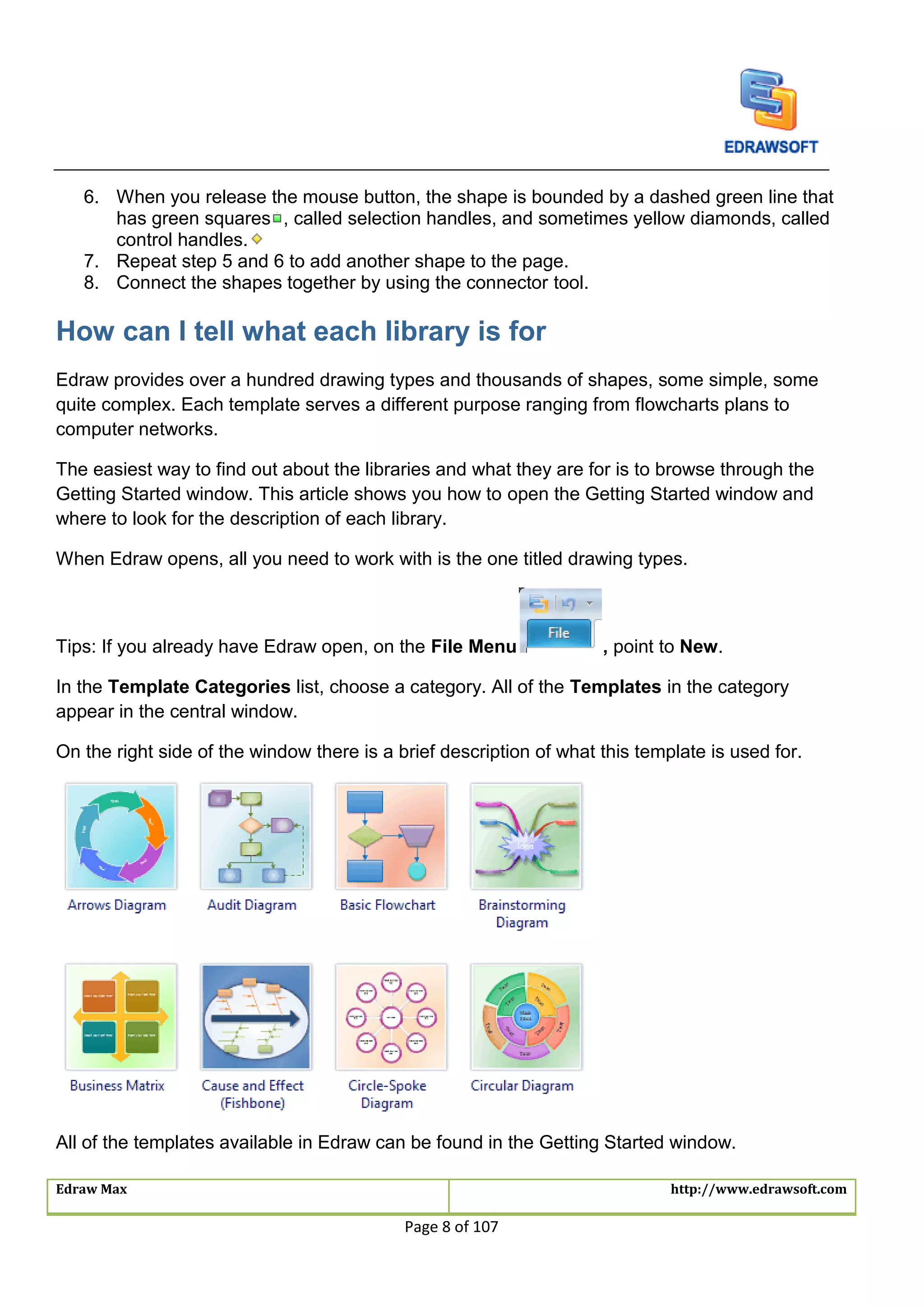 Edraw Max http://www.edrawsoft.com
Page 8 of 107
6. When you release the mouse button, the shape is bounded by a dashed green line that
has green squares , called selection handles, and sometimes yellow diamonds, called
control handles.
7. Repeat step 5 and 6 to add another shape to the page.
8. Connect the shapes together by using the connector tool.
How can I tell what each library is for
Edraw provides over a hundred drawing types and thousands of shapes, some simple, some
quite complex. Each template serves a different purpose ranging from flowcharts plans to
computer networks.
The easiest way to find out about the libraries and what they are for is to browse through the
Getting Started window. This article shows you how to open the Getting Started window and
where to look for the description of each library.
When Edraw opens, all you need to work with is the one titled drawing types.
Tips: If you already have Edraw open, on the File Menu , point to New.
In the Template Categories list, choose a category. All of the Templates in the category
appear in the central window.
On the right side of the window there is a brief description of what this template is used for.
All of the templates available in Edraw can be found in the Getting Started window.
 